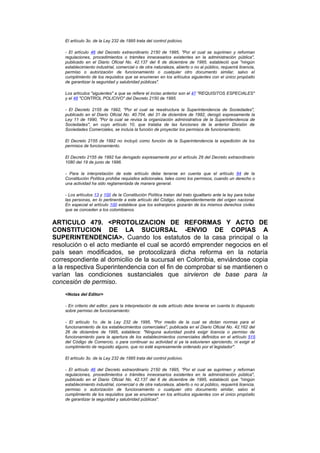 El artículo 3o. de la Ley 232 de 1995 trata del control policivo.

    - El artículo 46 del Decreto extraordinario 2150 de 1995, "Por el cual se suprimen y reforman
    regulaciones, procedimientos o trámites innecesarios existentes en la administración pública",
    publicado en el Diario Oficial No. 42.137 del 6 de diciembre de 1995, estableció que "ningún
    establecimiento industrial, comercial o de otra naturaleza, abierto o no al público, requerirá licencia,
    permiso o autorización de funcionamiento o cualquier otro documento similar, salvo el
    cumplimiento de los requisitos que se enumeran en los artículos siguientes con el único propósito
    de garantizar la seguridad y salubridad públicas".

    Los artículos "siguientes" a que se refiere el inciso anterior son el 47 "REQUISITOS ESPECIALES"
    y el 48 "CONTROL POLICIVO" del Decreto 2150 de 1995.

    - El Decreto 2155 de 1992, "Por el cual se reestructura la Superintendencia de Sociedades",
    publicado en el Diario Oficial No. 40.704. del 31 de diciembre de 1992, derogó expresamente la
    Ley 11 de 1990, "Por la cual se revisa la organización administrativa de la Superintendencia de
    Sociedades", en cuyo artículo 10, que trataba de las funciones de la anterior División de
    Sociedades Comerciales, se incluía la función de proyectar los permisos de funcionamiento.

    El Decreto 2155 de 1992 no incluyó como función de la Superintendencia la expedición de los
    permisos de funcionamiento.

    El Decreto 2155 de 1992 fue derogado expresamente por el artículo 29 del Decreto extraordinario
    1080 del 19 de junio de 1996.

    - Para la interpretación de este artículo debe tenerse en cuenta que el artículo 84 de la
    Constitución Política prohibe requisitos adicionales, tales como los permisos, cuando un derecho o
    una actividad ha sido reglamentada de manera general.

    - Los artículos 13 y 100 de la Constitución Política tratan del trato igualitario ante la ley para todas
    las personas, en lo pertinente a este artículo del Código, independientemente del origen nacional.
    En especial el artículo 100 establece que los extranjeros gozarán de los mismos derechos civiles
    que se conceden a los colombianos.


ARTICULO 479. <PROTOLIZACION DE REFORMAS Y ACTO DE
CONSTITUCION DE LA SUCURSAL -ENVIO DE COPIAS A
SUPERINTENDENCIA>. Cuando los estatutos de la casa principal o la
resolución o el acto mediante el cual se acordó emprender negocios en el
país sean modificados, se protocolizará dicha reforma en la notaría
correspondiente al domicilio de la sucursal en Colombia, enviándose copia
a la respectiva Superintendencia con el fin de comprobar si se mantienen o
varían las condiciones sustanciales que sirvieron de base para la
concesión de permiso.
    <Notas del Editor>

    - En criterio del editor, para la interpretación de este artículo debe tenerse en cuenta lo dispuesto
    sobre permiso de funcionamiento:

    - El artículo 1o. de la Ley 232 de 1995, "Por medio de la cual se dictan normas para el
    funcionamiento de los establecimientos comerciales", publicada en el Diario Oficial No. 42.162 del
    26 de diciembre de 1995, establece: "Ninguna autoridad podrá exigir licencia o permiso de
    funcionamiento para la apertura de los establecimientos comerciales definidos en el artículo 515
    del Código de Comercio, o para continuar su actividad si ya la estuvieren ejerciendo, ni exigir el
    cumplimiento de requisito alguno, que no esté expresamente ordenado por el legislador".

    El artículo 3o. de la Ley 232 de 1995 trata del control policivo.

    - El artículo 46 del Decreto extraordinario 2150 de 1995, "Por el cual se suprimen y reforman
    regulaciones, procedimientos o trámites innecesarios existentes en la administración pública",
    publicado en el Diario Oficial No. 42.137 del 6 de diciembre de 1995, estableció que "ningún
    establecimiento industrial, comercial o de otra naturaleza, abierto o no al público, requerirá licencia,
    permiso o autorización de funcionamiento o cualquier otro documento similar, salvo el
    cumplimiento de los requisitos que se enumeran en los artículos siguientes con el único propósito
    de garantizar la seguridad y salubridad públicas".
 