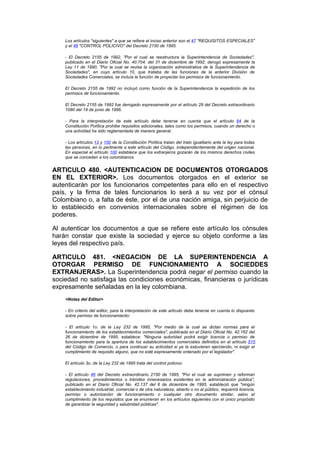 Los artículos "siguientes" a que se refiere el inciso anterior son el 47 "REQUISITOS ESPECIALES"
    y el 48 "CONTROL POLICIVO" del Decreto 2150 de 1995.

    - El Decreto 2155 de 1992, "Por el cual se reestructura la Superintendencia de Sociedades",
    publicado en el Diario Oficial No. 40.704. del 31 de diciembre de 1992, derogó expresamente la
    Ley 11 de 1990, "Por la cual se revisa la organización administrativa de la Superintendencia de
    Sociedades", en cuyo artículo 10, que trataba de las funciones de la anterior División de
    Sociedades Comerciales, se incluía la función de proyectar los permisos de funcionamiento.

    El Decreto 2155 de 1992 no incluyó como función de la Superintendencia la expedición de los
    permisos de funcionamiento.

    El Decreto 2155 de 1992 fue derogado expresamente por el artículo 29 del Decreto extraordinario
    1080 del 19 de junio de 1996.

    - Para la interpretación de este artículo debe tenerse en cuenta que el artículo 84 de la
    Constitución Política prohibe requisitos adicionales, tales como los permisos, cuando un derecho o
    una actividad ha sido reglamentada de manera general.

    - Los artículos 13 y 100 de la Constitución Política tratan del trato igualitario ante la ley para todas
    las personas, en lo pertinente a este artículo del Código, independientemente del origen nacional.
    En especial el artículo 100 establece que los extranjeros gozarán de los mismos derechos civiles
    que se conceden a los colombianos.


ARTICULO 480. <AUTENTICACION DE DOCUMENTOS OTORGADOS
EN EL EXTERIOR>. Los documentos otorgados en el exterior se
autenticarán por los funcionarios competentes para ello en el respectivo
país, y la firma de tales funcionarios lo será a su vez por el cónsul
Colombiano o, a falta de éste, por el de una nación amiga, sin perjuicio de
lo establecido en convenios internacionales sobre el régimen de los
poderes.

Al autenticar los documentos a que se refiere este artículo los cónsules
harán constar que existe la sociedad y ejerce su objeto conforme a las
leyes del respectivo país.

ARTICULO 481. <NEGACION DE LA SUPERINTENDENCIA A
OTORGAR PERMISO DE FUNCIONAMIENTO A SOCIEDDES
EXTRANJERAS>. La Superintendencia podrá negar el permiso cuando la
sociedad no satisfaga las condiciones económicas, financieras o jurídicas
expresamente señaladas en la ley colombiana.
    <Notas del Editor>

    - En criterio del editor, para la interpretación de este artículo debe tenerse en cuenta lo dispuesto
    sobre permiso de funcionamiento:

    - El artículo 1o. de la Ley 232 de 1995, "Por medio de la cual se dictan normas para el
    funcionamiento de los establecimientos comerciales", publicada en el Diario Oficial No. 42.162 del
    26 de diciembre de 1995, establece: "Ninguna autoridad podrá exigir licencia o permiso de
    funcionamiento para la apertura de los establecimientos comerciales definidos en el artículo 515
    del Código de Comercio, o para continuar su actividad si ya la estuvieren ejerciendo, ni exigir el
    cumplimiento de requisito alguno, que no esté expresamente ordenado por el legislador".

    El artículo 3o. de la Ley 232 de 1995 trata del control policivo.

    - El artículo 46 del Decreto extraordinario 2150 de 1995, "Por el cual se suprimen y reforman
    regulaciones, procedimientos o trámites innecesarios existentes en la administración pública",
    publicado en el Diario Oficial No. 42.137 del 6 de diciembre de 1995, estableció que "ningún
    establecimiento industrial, comercial o de otra naturaleza, abierto o no al público, requerirá licencia,
    permiso o autorización de funcionamiento o cualquier otro documento similar, salvo el
    cumplimiento de los requisitos que se enumeran en los artículos siguientes con el único propósito
    de garantizar la seguridad y salubridad públicas".
 