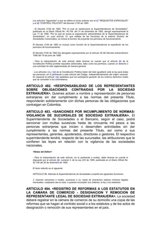 Los artículos "siguientes" a que se refiere el inciso anterior son el 47 "REQUISITOS ESPECIALES"
    y el 48 "CONTROL POLICIVO" del Decreto 2150 de 1995.

    - El Decreto 2155 de 1992, "Por el cual se reestructura la Superintendencia de Sociedades",
    publicado en el Diario Oficial No. 40.704. del 31 de diciembre de 1992, derogó expresamente la
    Ley 11 de 1990, "Por la cual se revisa la organización administrativa de la Superintendencia de
    Sociedades", en cuyo artículo 10, que trataba de las funciones de la anterior División de
    Sociedades Comerciales, se incluía la función de proyectar los permisos de funcionamiento.

    El Decreto 2155 de 1992 no incluyó como función de la Superintendencia la expedición de los
    permisos de funcionamiento.

    El Decreto 2155 de 1992 fue derogado expresamente por el artículo 29 del Decreto extraordinario
    1080 del 19 de junio de 1996.

    - Para la interpretación de este artículo debe tenerse en cuenta que el artículo 84 de la
    Constitución Política prohibe requisitos adicionales, tales como los permisos, cuando un derecho o
    una actividad ha sido reglamentada de manera general.

    - Los artículos 13 y 100 de la Constitución Política tratan del trato igualitario ante la ley para todas
    las personas, en lo pertinente a este artículo del Código, independientemente del origen nacional.
    En especial el artículo 100 establece que los extranjeros gozarán de los mismos derechos civiles
    que se conceden a los colombianos.


ARTICULO 482. <RESPONSABILIDAD DE LOS REPRESENTANTES
SOBRE OBLIGACIONES CONTRAIDAS POR LA SOCIEDAD
EXTRANJERA>. Quienes actúen a nombre y representación de personas
extranjeras sin dar cumplimiento a las normas del presente Título,
responderán solidariamente con dichas personas de las obligaciones que
contraigan en Colombia.

ARTICULO 483. <SANCIONES POR INCUMPLIMIENTO DE NORMAS-
VIGILANCIA DE SUCURSALES DE SOCIEDAD EXTRANJERA>. El
Superintendente de Sociedades o el Bancario, según el caso, podrá
sancionar con multas sucesivas hasta de cincuenta mil pesos a las
personas extranjeras que inicien o desarrollen actividades sin dar
cumplimiento a las normas del presente Título, así como a sus
representantes, gerentes, apoderados, directores o gestores. El respectivo
superintendente tendrá, respecto de las sucursales, las atribuciones que le
confieren las leyes en relación con la vigilancia de las sociedades
nacionales.
    <Notas del Editor>

    - Para la interpretación de este artículo, en lo pertinente a multas, debe tenerse en cuenta lo
    dispuesto por el artículo 86, numeral 3, de la Ley 222 de 1995, publicada en el Diario Oficial No.
    42.156 del 20 de diciembre de 1995.

    El texto referido es el siguiente:

    ARTICULO 86. Además la Superintendencia de Sociedades cumplirá las siguientes funciones:

    3. Imponer sanciones o multas, sucesivas o no, hasta de doscientos salarios mínimos legales
    mensuales, cualquiera sea el caso, a quienes incumplan sus órdenes, la ley o los estatutos.


ARTICULO 484. <REGISTRO DE REFORMAS A LOS ESTATUTOS EN
LA CAMARA DE COMERCIO - DESIGNACION Y REMOCION DE
REPRESENTANTE LEGAL DE SOCIEDAD EXTRANJERA>. La sociedad
deberá registrar en la cámara de comercio de su domicilio una copia de las
reformas que se hagan al contrato social o a los estatutos y de los actos de
designación o remoción de sus representantes en el país.
 