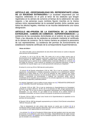 ARTICULO 485. <RESPONSABILIDAD DEL REPRESENTANTE LEGAL
DE LA SOCIEDAD EXTRANJERA.> La sociedad responderá por los
negocios celebrados en el país al tenor de los estatutos que tengan
registrados en la cámara de comercio al tiempo de la celebración de cada
negocio, y las personas cuyos nombres figuren inscritos en la misma
cámara como representantes de la sociedad tendrán dicho carácter para
todos los efectos legales, mientras no se inscriba debidamente una nueva
designación.

ARTICULO 486.<PRUEBA DE LA EXISTENCIA DE LA SOCIEDAD
EXTRANJERA - CAMARA DE COMERCIO - SUPERINTENDENCIA>. La
existencia de las sociedades domiciliadas en el exterior de que trata este
Título y las cláusulas de los estatutos se probarán mediante el certificado
de la cámara de comercio. De la misma manera se probará la personería
de sus representantes. La existencia del permiso de funcionamiento se
establecerá mediante certificado de la correspondiente Superintendencia.
    <Notas del Editor>

    - En criterio del editor, para la interpretación de este artículo debe tenerse en cuenta lo dispuesto
    sobre permiso de funcionamiento:

    - El artículo 1o. de la Ley 232 de 1995, "Por medio de la cual se dictan normas para el
    funcionamiento de los establecimientos comerciales", publicada en el Diario Oficial No. 42.162 del
    26 de diciembre de 1995, establece: "Ninguna autoridad podrá exigir licencia o permiso de
    funcionamiento para la apertura de los establecimientos comerciales definidos en el artículo 515
    del Código de Comercio, o para continuar su actividad si ya la estuvieren ejerciendo, ni exigir el
    cumplimiento de requisito alguno, que no esté expresamente ordenado por el legislador".

    El artículo 3o. de la Ley 232 de 1995 trata del control policivo.

    - El artículo 46 del Decreto extraordinario 2150 de 1995, "Por el cual se suprimen y reforman
    regulaciones, procedimientos o trámites innecesarios existentes en la administración pública",
    publicado en el Diario Oficial No. 42.137 del 6 de diciembre de 1995, estableció que "ningún
    establecimiento industrial, comercial o de otra naturaleza, abierto o no al público, requerirá licencia,
    permiso o autorización de funcionamiento o cualquier otro documento similar, salvo el
    cumplimiento de los requisitos que se enumeran en los artículos siguientes con el único propósito
    de garantizar la seguridad y salubridad públicas".

    Los artículos "siguientes" a que se refiere el inciso anterior son el 47 "REQUISITOS ESPECIALES"
    y el 48 "CONTROL POLICIVO" del Decreto 2150 de 1995.

    - El Decreto 2155 de 1992, "Por el cual se reestructura la Superintendencia de Sociedades",
    publicado en el Diario Oficial No. 40.704. del 31 de diciembre de 1992, derogó expresamente la
    Ley 11 de 1990, "Por la cual se revisa la organización administrativa de la Superintendencia de
    Sociedades", en cuyo artículo 10, que trataba de las funciones de la anterior División de
    Sociedades Comerciales, se incluía la función de proyectar los permisos de funcionamiento.

    El Decreto 2155 de 1992 no incluyó como función de la Superintendencia la expedición de los
    permisos de funcionamiento.

    El Decreto 2155 de 1992 fue derogado expresamente por el artículo 29 del Decreto extraordinario
    1080 del 19 de junio de 1996.

    - Para la interpretación de este artículo debe tenerse en cuenta que el artículo 84 de la
    Constitución Política prohibe requisitos adicionales, tales como los permisos, cuando un derecho o
    una actividad ha sido reglamentada de manera general.

    - Los artículos 13 y 100 de la Constitución Política tratan del trato igualitario ante la ley para todas
    las personas, en lo pertinente a este artículo del Código, independientemente del origen nacional.
    En especial el artículo 100 establece que los extranjeros gozarán de los mismos derechos civiles
    que se conceden a los colombianos.
 