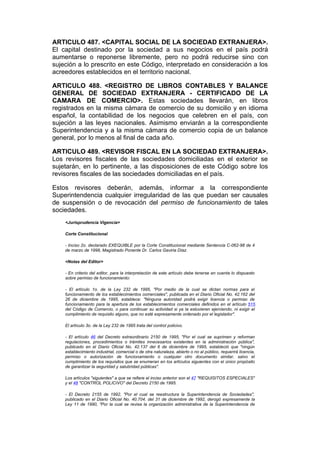 ARTICULO 487. <CAPITAL SOCIAL DE LA SOCIEDAD EXTRANJERA>.
El capital destinado por la sociedad a sus negocios en el país podrá
aumentarse o reponerse libremente, pero no podrá reducirse sino con
sujeción a lo prescrito en este Código, interpretado en consideración a los
acreedores establecidos en el territorio nacional.

ARTICULO 488. <REGISTRO DE LIBROS CONTABLES Y BALANCE
GENERAL DE SOCIEDAD EXTRANJERA - CERTIFICADO DE LA
CAMARA DE COMERCIO>. Estas sociedades llevarán, en libros
registrados en la misma cámara de comercio de su domicilio y en idioma
español, la contabilidad de los negocios que celebren en el país, con
sujeción a las leyes nacionales. Asimismo enviarán a la correspondiente
Superintendencia y a la misma cámara de comercio copia de un balance
general, por lo menos al final de cada año.

ARTICULO 489. <REVISOR FISCAL EN LA SOCIEDAD EXTRANJERA>.
Los revisores fiscales de las sociedades domiciliadas en el exterior se
sujetarán, en lo pertinente, a las disposiciones de este Código sobre los
revisores fiscales de las sociedades domiciliadas en el país.

Estos revisores deberán, además, informar a la correspondiente
Superintendencia cualquier irregularidad de las que puedan ser causales
de suspensión o de revocación del permiso de funcionamiento de tales
sociedades.
    <Jurisprudencia Vigencia>

    Corte Constitucional

    - Inciso 2o. declarado EXEQUIBLE por la Corte Constitucional mediante Sentencia C-062-98 de 4
    de marzo de 1998, Magistrado Ponente Dr. Carlos Gaviria Díaz.

    <Notas del Editor>

    - En criterio del editor, para la interpretación de este artículo debe tenerse en cuenta lo dispuesto
    sobre permiso de funcionamiento:

    - El artículo 1o. de la Ley 232 de 1995, "Por medio de la cual se dictan normas para el
    funcionamiento de los establecimientos comerciales", publicada en el Diario Oficial No. 42.162 del
    26 de diciembre de 1995, establece: "Ninguna autoridad podrá exigir licencia o permiso de
    funcionamiento para la apertura de los establecimientos comerciales definidos en el artículo 515
    del Código de Comercio, o para continuar su actividad si ya la estuvieren ejerciendo, ni exigir el
    cumplimiento de requisito alguno, que no esté expresamente ordenado por el legislador".

    El artículo 3o. de la Ley 232 de 1995 trata del control policivo.

    - El artículo 46 del Decreto extraordinario 2150 de 1995, "Por el cual se suprimen y reforman
    regulaciones, procedimientos o trámites innecesarios existentes en la administración pública",
    publicado en el Diario Oficial No. 42.137 del 6 de diciembre de 1995, estableció que "ningún
    establecimiento industrial, comercial o de otra naturaleza, abierto o no al público, requerirá licencia,
    permiso o autorización de funcionamiento o cualquier otro documento similar, salvo el
    cumplimiento de los requisitos que se enumeran en los artículos siguientes con el único propósito
    de garantizar la seguridad y salubridad públicas".

    Los artículos "siguientes" a que se refiere el inciso anterior son el 47 "REQUISITOS ESPECIALES"
    y el 48 "CONTROL POLICIVO" del Decreto 2150 de 1995.

    - El Decreto 2155 de 1992, "Por el cual se reestructura la Superintendencia de Sociedades",
    publicado en el Diario Oficial No. 40.704. del 31 de diciembre de 1992, derogó expresamente la
    Ley 11 de 1990, "Por la cual se revisa la organización administrativa de la Superintendencia de
 