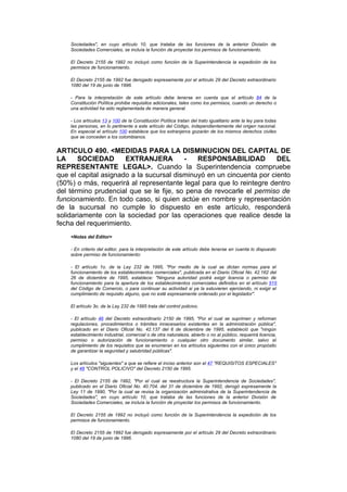 Sociedades", en cuyo artículo 10, que trataba de las funciones de la anterior División de
    Sociedades Comerciales, se incluía la función de proyectar los permisos de funcionamiento.

    El Decreto 2155 de 1992 no incluyó como función de la Superintendencia la expedición de los
    permisos de funcionamiento.

    El Decreto 2155 de 1992 fue derogado expresamente por el artículo 29 del Decreto extraordinario
    1080 del 19 de junio de 1996.

    - Para la interpretación de este artículo debe tenerse en cuenta que el artículo 84 de la
    Constitución Política prohibe requisitos adicionales, tales como los permisos, cuando un derecho o
    una actividad ha sido reglamentada de manera general.

    - Los artículos 13 y 100 de la Constitución Política tratan del trato igualitario ante la ley para todas
    las personas, en lo pertinente a este artículo del Código, independientemente del origen nacional.
    En especial el artículo 100 establece que los extranjeros gozarán de los mismos derechos civiles
    que se conceden a los colombianos.


ARTICULO 490. <MEDIDAS PARA LA DISMINUCION DEL CAPITAL DE
LA     SOCIEDAD       EXTRANJERA         -   RESPONSABILIDAD          DEL
REPRESENTANTE LEGAL>. Cuando la Superintendencia compruebe
que el capital asignado a la sucursal disminuyó en un cincuenta por ciento
(50%) o más, requerirá al representante legal para que lo reintegre dentro
del término prudencial que se le fije, so pena de revocarle el permiso de
funcionamiento. En todo caso, si quien actúe en nombre y representación
de la sucursal no cumple lo dispuesto en este artículo, responderá
solidariamente con la sociedad por las operaciones que realice desde la
fecha del requerimiento.
    <Notas del Editor>

    - En criterio del editor, para la interpretación de este artículo debe tenerse en cuenta lo dispuesto
    sobre permiso de funcionamiento:

    - El artículo 1o. de la Ley 232 de 1995, "Por medio de la cual se dictan normas para el
    funcionamiento de los establecimientos comerciales", publicada en el Diario Oficial No. 42.162 del
    26 de diciembre de 1995, establece: "Ninguna autoridad podrá exigir licencia o permiso de
    funcionamiento para la apertura de los establecimientos comerciales definidos en el artículo 515
    del Código de Comercio, o para continuar su actividad si ya la estuvieren ejerciendo, ni exigir el
    cumplimiento de requisito alguno, que no esté expresamente ordenado por el legislador".

    El artículo 3o. de la Ley 232 de 1995 trata del control policivo.

    - El artículo 46 del Decreto extraordinario 2150 de 1995, "Por el cual se suprimen y reforman
    regulaciones, procedimientos o trámites innecesarios existentes en la administración pública",
    publicado en el Diario Oficial No. 42.137 del 6 de diciembre de 1995, estableció que "ningún
    establecimiento industrial, comercial o de otra naturaleza, abierto o no al público, requerirá licencia,
    permiso o autorización de funcionamiento o cualquier otro documento similar, salvo el
    cumplimiento de los requisitos que se enumeran en los artículos siguientes con el único propósito
    de garantizar la seguridad y salubridad públicas".

    Los artículos "siguientes" a que se refiere el inciso anterior son el 47 "REQUISITOS ESPECIALES"
    y el 48 "CONTROL POLICIVO" del Decreto 2150 de 1995.

    - El Decreto 2155 de 1992, "Por el cual se reestructura la Superintendencia de Sociedades",
    publicado en el Diario Oficial No. 40.704. del 31 de diciembre de 1992, derogó expresamente la
    Ley 11 de 1990, "Por la cual se revisa la organización administrativa de la Superintendencia de
    Sociedades", en cuyo artículo 10, que trataba de las funciones de la anterior División de
    Sociedades Comerciales, se incluía la función de proyectar los permisos de funcionamiento.

    El Decreto 2155 de 1992 no incluyó como función de la Superintendencia la expedición de los
    permisos de funcionamiento.

    El Decreto 2155 de 1992 fue derogado expresamente por el artículo 29 del Decreto extraordinario
    1080 del 19 de junio de 1996.
 
