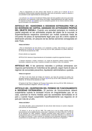 - Para la interpretación de este artículo debe tenerse en cuenta que el artículo 84 de la
    Constitución Política prohibe requisitos adicionales, tales como los permisos, cuando un derecho o
    una actividad ha sido reglamentada de manera general.

    - Los artículos 13 y 100 de la Constitución Política tratan del trato igualitario ante la ley para todas
    las personas, en lo pertinente a este artículo del Código, independientemente del origen nacional.
    En especial el artículo 100 establece que los extranjeros gozarán de los mismos derechos civiles
    que se conceden a los colombianos.


ARTICULO 491. <SANCIONES A SOCIEDAD EXTRANJERA POR LA
NO INVERSION DE CAPITAL ASIGNADO EN ACTIVIDADES PROPIAS
DEL OBJETO SOCIAL>. Cuando una sociedad extranjera no invierta el
capital asignado en las actividades propias del objeto de la sucursal, la
Superintendencia respectiva conminará con multas sucesivas hasta de
cincuenta mil pesos al representante legal para que dé a dicho capital la
destinación prevista, sin perjuicio de las demás sanciones consagradas en
este Título.
    <Notas del Editor>

    - Para la interpretación de este artículo, en lo pertinente a multas, debe tenerse en cuenta lo
    dispuesto por el artículo 86, numeral 3, de la Ley 222 de 1995, publicada en el Diario Oficial No.
    42.156 del 20 de diciembre de 1995.

    El texto referido es el siguiente:

    ARTICULO 86. Además la Superintendencia de Sociedades cumplirá las siguientes funciones:

    3. Imponer sanciones o multas, sucesivas o no, hasta de doscientos salarios mínimos legales
    mensuales, cualquiera sea el caso, a quienes incumplan sus órdenes, la ley o los estatutos.


ARTICULO 492. A las personas naturales o jurídicas extranjeras con
negocios permanentes en Colombia se les aplicará, según fuere el caso, el
régimen de concordato preventivo, liquidación administrativa o quiebra.
    <Notas de vigencia>

    - El Título II del Libro Sexto del Código de Comercio, que trata del concepto de quiebra, fue
    derogado expresa e íntegramente por el artículo 242 de la Ley 222 de 1995, publicada en el Diario
    Oficial No. 42.156 del 20 de diciembre de 1995.

    El Capítulo III del Título II, Régimen de Procesos Concursales, de la Ley 222 de 1995, introduce el
    "trámite de liquidación obligatoria", artículos 149 a 208.


ARTICULO 493. <SUSPENCION DEL PERMISO DE FUNCIONAMIENTO
A SOCIEDAD EXTRANJERA>. El permiso de funcionamiento deberá
suspenderse cuando la sociedad incurra en irregularidades que, en su
caso, autoricen la misma medida para las sociedades domiciliadas en el
país y cuando hayan suspendido injustificadamente sus negocios en el
país por más de un año.
    <Notas del Editor>

    - En criterio del editor, para la interpretación de este artículo debe tenerse en cuenta lo dispuesto
    sobre permiso de funcionamiento:

    - El artículo 1o. de la Ley 232 de 1995, "Por medio de la cual se dictan normas para el
    funcionamiento de los establecimientos comerciales", publicada en el Diario Oficial No. 42.162 del
    26 de diciembre de 1995, establece: "Ninguna autoridad podrá exigir licencia o permiso de
    funcionamiento para la apertura de los establecimientos comerciales definidos en el artículo 515
    del Código de Comercio, o para continuar su actividad si ya la estuvieren ejerciendo, ni exigir el
    cumplimiento de requisito alguno, que no esté expresamente ordenado por el legislador".
 
