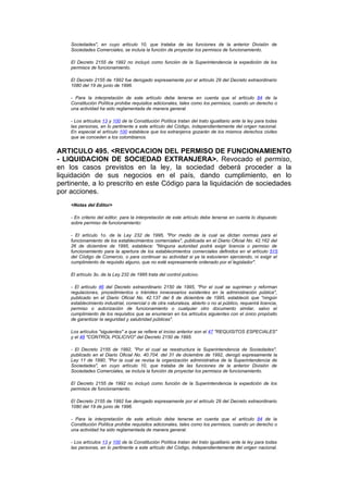 Sociedades", en cuyo artículo 10, que trataba de las funciones de la anterior División de
    Sociedades Comerciales, se incluía la función de proyectar los permisos de funcionamiento.

    El Decreto 2155 de 1992 no incluyó como función de la Superintendencia la expedición de los
    permisos de funcionamiento.

    El Decreto 2155 de 1992 fue derogado expresamente por el artículo 29 del Decreto extraordinario
    1080 del 19 de junio de 1996.

    - Para la interpretación de este artículo debe tenerse en cuenta que el artículo 84 de la
    Constitución Política prohibe requisitos adicionales, tales como los permisos, cuando un derecho o
    una actividad ha sido reglamentada de manera general.

    - Los artículos 13 y 100 de la Constitución Política tratan del trato igualitario ante la ley para todas
    las personas, en lo pertinente a este artículo del Código, independientemente del origen nacional.
    En especial el artículo 100 establece que los extranjeros gozarán de los mismos derechos civiles
    que se conceden a los colombianos.


ARTICULO 495. <REVOCACION DEL PERMISO DE FUNCIONAMIENTO
- LIQUIDACION DE SOCIEDAD EXTRANJERA>. Revocado el permiso,
en los casos previstos en la ley, la sociedad deberá proceder a la
liquidación de sus negocios en el país, dando cumplimiento, en lo
pertinente, a lo prescrito en este Código para la liquidación de sociedades
por acciones.
    <Notas del Editor>

    - En criterio del editor, para la interpretación de este artículo debe tenerse en cuenta lo dispuesto
    sobre permiso de funcionamiento:

    - El artículo 1o. de la Ley 232 de 1995, "Por medio de la cual se dictan normas para el
    funcionamiento de los establecimientos comerciales", publicada en el Diario Oficial No. 42.162 del
    26 de diciembre de 1995, establece: "Ninguna autoridad podrá exigir licencia o permiso de
    funcionamiento para la apertura de los establecimientos comerciales definidos en el artículo 515
    del Código de Comercio, o para continuar su actividad si ya la estuvieren ejerciendo, ni exigir el
    cumplimiento de requisito alguno, que no esté expresamente ordenado por el legislador".

    El artículo 3o. de la Ley 232 de 1995 trata del control policivo.

    - El artículo 46 del Decreto extraordinario 2150 de 1995, "Por el cual se suprimen y reforman
    regulaciones, procedimientos o trámites innecesarios existentes en la administración pública",
    publicado en el Diario Oficial No. 42.137 del 6 de diciembre de 1995, estableció que "ningún
    establecimiento industrial, comercial o de otra naturaleza, abierto o no al público, requerirá licencia,
    permiso o autorización de funcionamiento o cualquier otro documento similar, salvo el
    cumplimiento de los requisitos que se enumeran en los artículos siguientes con el único propósito
    de garantizar la seguridad y salubridad públicas".

    Los artículos "siguientes" a que se refiere el inciso anterior son el 47 "REQUISITOS ESPECIALES"
    y el 48 "CONTROL POLICIVO" del Decreto 2150 de 1995.

    - El Decreto 2155 de 1992, "Por el cual se reestructura la Superintendencia de Sociedades",
    publicado en el Diario Oficial No. 40.704. del 31 de diciembre de 1992, derogó expresamente la
    Ley 11 de 1990, "Por la cual se revisa la organización administrativa de la Superintendencia de
    Sociedades", en cuyo artículo 10, que trataba de las funciones de la anterior División de
    Sociedades Comerciales, se incluía la función de proyectar los permisos de funcionamiento.

    El Decreto 2155 de 1992 no incluyó como función de la Superintendencia la expedición de los
    permisos de funcionamiento.

    El Decreto 2155 de 1992 fue derogado expresamente por el artículo 29 del Decreto extraordinario
    1080 del 19 de junio de 1996.

    - Para la interpretación de este artículo debe tenerse en cuenta que el artículo 84 de la
    Constitución Política prohibe requisitos adicionales, tales como los permisos, cuando un derecho o
    una actividad ha sido reglamentada de manera general.

    - Los artículos 13 y 100 de la Constitución Política tratan del trato igualitario ante la ley para todas
    las personas, en lo pertinente a este artículo del Código, independientemente del origen nacional.
 