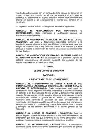 registrado podrá suplirse con un certificado de la cámara de comercio en
donde hubiere sido inscrito, en el que se insertará el texto que se
conserve. El documento así suplido tendrá el mismo valor probatorio del
original en cuanto a las estipulaciones o hechos que consten en el
certificado.

Lo dispuesto en este artículo no se aplicará a los libros registrados.

ARTICULO     45.      <EMOLUMENTOS POR      INSCRIPCION                    O
CERTIFICACION>. Cada inscripción o certificación causará                  los
emolumentos que fije la ley.

ARTICULO 46. <REGIMEN DE TRANSICION - VALOR Y EFECTOS DEL
REGISTRO>. Los actos y documentos registrados conforme a la
legislación vigente al entrar a regir este Código, conservarán el valor que
tengan de acuerdo con la ley; pero en cuanto a los efectos que ésta
atribuya al registro o a la omisión del mismo, se aplicarán las disposiciones
de este Código.

ARTICULO 47. <APLICACION EXCLUSIVA DEL PRESENTE CAPITULO
AL REGISTRO MERCANTIL>. Lo dispuesto en el presente Capítulo se
aplicará exclusivamente al registro mercantil, sin perjuicio de las
inscripciones exigidas en leyes especiales.

                                TITULO IV.

                     DE LOS LIBROS DE COMERCIO

                               CAPITULO I.

               LIBROS Y PAPELES DEL COMERCIANTE

ARTICULO 48. <CONFORMIDAD DE LIBROS Y PAPELES DEL
COMERCIANTE A LAS NORMAS COMERCIALES - MEDIOS PARA EL
ASIENTO DE OPERACIONES>. Todo comerciante conformará su
contabilidad, libros, registros contables, inventarios y estados financieros
en general, a las disposiciones de este Código y demás normas sobre la
materia. Dichas normas podrán autorizar el uso de sistemas que, como la
microfilmación, faciliten la guarda de su archivo y correspondencia.
Asimismo será permitida la utilización de otros procedimientos de
reconocido valor técnico-contable, con el fin de asentar sus operaciones,
siempre que facilite el conocimiento y prueba de la historia clara, completa
y fidedigna de los asientos individuales y el estado general de los
negocios.

ARTICULO 49. <LIBROS DE COMERCIO - CONCEPTO>. Para los
efectos legales, cuando se haga referencia a los libros de comercio, se
entenderán por tales los que determine la ley como obligatorios y los
auxiliares necesarios para el completo entendimiento de aquéllos.

ARTICULO 50. <CONTABILIDAD - REQUISITOS>. La contabilidad
solamente podrá llevarse en idioma castellano, por el sistema de partida
 