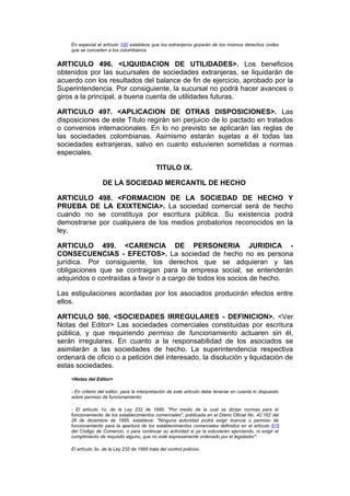 En especial el artículo 100 establece que los extranjeros gozarán de los mismos derechos civiles
    que se conceden a los colombianos.


ARTICULO 496. <LIQUIDACION DE UTILIDADES>. Los beneficios
obtenidos por las sucursales de sociedades extranjeras, se liquidarán de
acuerdo con los resultados del balance de fin de ejercicio, aprobado por la
Superintendencia. Por consiguiente, la sucursal no podrá hacer avances o
giros a la principal, a buena cuenta de utilidades futuras.

ARTICULO 497. <APLICACION DE OTRAS DISPOSICIONES>. Las
disposiciones de este Título regirán sin perjuicio de lo pactado en tratados
o convenios internacionales. En lo no previsto se aplicarán las reglas de
las sociedades colombianas. Asimismo estarán sujetas a él todas las
sociedades extranjeras, salvo en cuanto estuvieren sometidas a normas
especiales.

                                              TITULO IX.

                   DE LA SOCIEDAD MERCANTIL DE HECHO

ARTICULO 498. <FORMACION DE LA SOCIEDAD DE HECHO Y
PRUEBA DE LA EXIXTENCIA>. La sociedad comercial será de hecho
cuando no se constituya por escritura pública. Su existencia podrá
demostrarse por cualquiera de los medios probatorios reconocidos en la
ley.

ARTICULO 499. <CARENCIA DE PERSONERIA JURIDICA -
CONSECUENCIAS - EFECTOS>. La sociedad de hecho no es persona
jurídica. Por consiguiente, los derechos que se adquieran y las
obligaciones que se contraigan para la empresa social, se entenderán
adquiridos o contraídas a favor o a cargo de todos los socios de hecho.

Las estipulaciones acordadas por los asociados producirán efectos entre
ellos.

ARTICULO 500. <SOCIEDADES IRREGULARES - DEFINICION>. <Ver
Notas del Editor> Las sociedades comerciales constituidas por escritura
pública, y que requiriendo permiso de funcionamiento actuaren sin él,
serán irregulares. En cuanto a la responsabilidad de los asociados se
asimilarán a las sociedades de hecho. La superintendencia respectiva
ordenará de oficio o a petición del interesado, la disolución y liquidación de
estas sociedades.
    <Notas del Editor>

    - En criterio del editor, para la interpretación de este artículo debe tenerse en cuenta lo dispuesto
    sobre permiso de funcionamiento:

    - El artículo 1o. de la Ley 232 de 1995, "Por medio de la cual se dictan normas para el
    funcionamiento de los establecimientos comerciales", publicada en el Diario Oficial No. 42.162 del
    26 de diciembre de 1995, establece: "Ninguna autoridad podrá exigir licencia o permiso de
    funcionamiento para la apertura de los establecimientos comerciales definidos en el artículo 515
    del Código de Comercio, o para continuar su actividad si ya la estuvieren ejerciendo, ni exigir el
    cumplimiento de requisito alguno, que no esté expresamente ordenado por el legislador".

    El artículo 3o. de la Ley 232 de 1995 trata del control policivo.
 