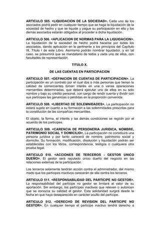 ARTICULO 505. <LIQUIDACION DE LA SOCIEDAD>. Cada uno de los
asociados podrá pedir en cualquier tiempo que se haga la liquidación de la
sociedad de hecho y que se liquide y pague su participación en ella y los
demás asociados estarán obligados al proceder a dicha liquidación.

ARTICULO 506. <APLICACION DE NORMAS PARA LA LIQUIDACION>.
La liquidación de la sociedad de hecho podrá hacerse por todos los
asociados, dando aplicación en lo pertinente a los principios del Capítulo
IX, Título I de este Libro. Asimismo podrán nombrar liquidador, y en tal
caso, se presumirá que se mandatario de todos y cada uno de ellos, con
facultades de representación.

                               TITULO X.

                DE LAS CUENTAS EN PARTICIPACION

ARTICULO 507. <DEFINICION DE CUENTAS DE PARTICIPACION>. La
participación es un contrato por el cual dos o más personas que tienen la
calidad de comerciantes toman interés en una o varias operaciones
mercantiles determinadas, que deberá ejecutar uno de ellos en su solo
nombre y bajo su crédito personal, con cargo de rendir cuenta y dividir con
sus partícipes las ganancias o pérdidas en la proporción convenida.

ARTICULO 508. <LIBERTAD DE SOLEMNIDADES>. La participación no
estará sujeta en cuanto a su formación a las solemnidades prescritas para
la constitución de las compañías mercantiles.

El objeto, la forma, el interés y las demás condiciones se regirán por el
acuerdo de los partícipes.

ARTICULO 509. <CARENCIA DE PERSONERIA JURIDICA, NOMBRE,
PATRIMONIO SOCIAL Y DOMICILIO>. La participación no constituirá una
persona jurídica y por tanto carecerá de nombre, patrimonio social y
domicilio. Su formación, modificación, disolución y liquidación podrán ser
establecidas con los libros, correspondencia, testigos o cualquiera otra
prueba legal.

ARTICULO 510. <ACCIONES DE TERCEROS - GESTOR UNICO
DUEÑO>. El gestor será reputado único dueño del negocio en las
relaciones externas de la participación.

Los terceros solamente tendrán acción contra el administrador, del mismo
modo que los partícipes inactivos carecerán de ella contra los terceros.

ARTICULO 511. <RESPONSABILIDAD DEL PARTICIPE NO GESTOR>.
La responsabilidad del partícipe no gestor se limitará al valor de su
aportación. Sin embargo, los partícipes inactivos que releven o autoricen
que se conozca su calidad el gestor. Esta solidaridad surgirá desde la
fecha en que haya desaparecido en carácter oculto del partícipe.

ARTICULO 512. <DERECHO DE REVISION DEL PARTICIPE NO
GESTOR>. En cualquier tiempo el partícipe inactivo tendrá derecho a
 