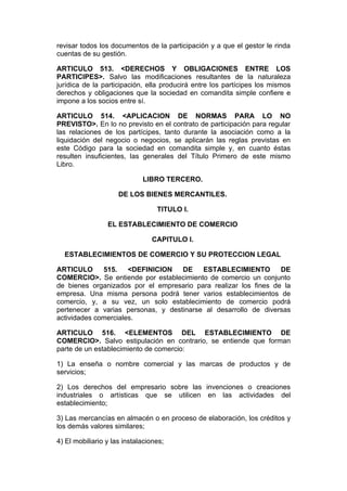 revisar todos los documentos de la participación y a que el gestor le rinda
cuentas de su gestión.

ARTICULO 513. <DERECHOS Y OBLIGACIONES ENTRE LOS
PARTICIPES>. Salvo las modificaciones resultantes de la naturaleza
jurídica de la participación, ella producirá entre los partícipes los mismos
derechos y obligaciones que la sociedad en comandita simple confiere e
impone a los socios entre sí.

ARTICULO 514. <APLICACION DE NORMAS PARA LO NO
PREVISTO>. En lo no previsto en el contrato de participación para regular
las relaciones de los partícipes, tanto durante la asociación como a la
liquidación del negocio o negocios, se aplicarán las reglas previstas en
este Código para la sociedad en comandita simple y, en cuanto éstas
resulten insuficientes, las generales del Título Primero de este mismo
Libro.

                             LIBRO TERCERO.

                     DE LOS BIENES MERCANTILES.

                                  TITULO I.

                 EL ESTABLECIMIENTO DE COMERCIO

                                CAPITULO I.

  ESTABLECIMIENTOS DE COMERCIO Y SU PROTECCION LEGAL

ARTICULO      515.    <DEFINICION   DE    ESTABLECIMIENTO         DE
COMERCIO>. Se entiende por establecimiento de comercio un conjunto
de bienes organizados por el empresario para realizar los fines de la
empresa. Una misma persona podrá tener varios establecimientos de
comercio, y, a su vez, un solo establecimiento de comercio podrá
pertenecer a varias personas, y destinarse al desarrollo de diversas
actividades comerciales.

ARTICULO 516. <ELEMENTOS DEL ESTABLECIMIENTO DE
COMERCIO>. Salvo estipulación en contrario, se entiende que forman
parte de un establecimiento de comercio:

1) La enseña o nombre comercial y las marcas de productos y de
servicios;

2) Los derechos del empresario sobre las invenciones o creaciones
industriales o artísticas que se utilicen en las actividades del
establecimiento;

3) Las mercancías en almacén o en proceso de elaboración, los créditos y
los demás valores similares;

4) El mobiliario y las instalaciones;
 