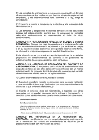 5) Los contratos de arrendamiento y, en caso de enajenación, el derecho
al arrendamiento de los locales en que funciona si son de propiedad del
empresario, y las indemnizaciones que, conforme a la ley, tenga el
arrendatario;

6) El derecho a impedir la desviación de la clientela y a la protección de la
fama comercial, y

7) Los derechos y obligaciones mercantiles derivados de las actividades
propias del establecimiento, siempre que no provengan de contratos
celebrados exclusivamente en consideración al titular de dicho
establecimiento.

ARTICULO 517. <ENAJENACION FORZADA EN BLOQUE O UNIDAD
ECONOMICA>. Siempre que haya de procederse a la enajenación forzada
de un establecimiento de comercio se preferirá la que se realice en bloque
o en su estado de unidad económica. Si no pudiere hacerse en tal forma,
se efectuará la enajenación separada de sus distintos elementos.

En la misma forma se procederá en caso de liquidaciones de sociedades
propietarias de establecimientos de comercio y de particiones de
establecimientos de que varias personas sean condueñas.

ARTICULO 518. <DERECHO DE RENOVACION DEL CONTRATO DE
ARRENDAMIENTO>. El empresario que a título de arrendamiento haya
ocupado no menos de dos años consecutivos un inmueble con un mismo
establecimiento de comercio, tendrá derecho a la renovación del contrato
al vencimiento del mismo, salvo en los siguientes casos:

1) Cuando el arrendatario haya incumplido el contrato;

2) Cuando el propietario necesite los inmuebles para su propia habitación
o para un establecimiento suyo destinado a una empresa sustancialmente
distinta de la que tuviere el arrendatario, y

3) Cuando el inmueble deba ser reconstruido, o reparado con obras
necesarias que no puedan ejecutarse sin la entrega o desocupación, o
demolido por su estado de ruina o para la construcción de una obra nueva.
    <Jurisprudencia Vigencia>

    Corte Suprema de Justicia

    - La Corte Suprema de Justicia, mediante Sentencia del 14 de diciembre de 1971, Magistrado
    Ponente Dr. Guillermo González Charry, dispuso estarse a lo resuelto en Sentencia del 29 de
    noviembre de 1971.

    - Artículo declarado EXEQUIBLE por la C.S.J mediante Sentencia del 29 de noviembre de 1971.


ARTICULO 519. <DIFERENCIAS EN LA RENOVACION DEL
CONTRATO>. Las diferencias que ocurran entre las partes en el momento
de la renovación del contrato de arrendamiento se decidirán por el
procedimiento verbal, con intervención de peritos.
 