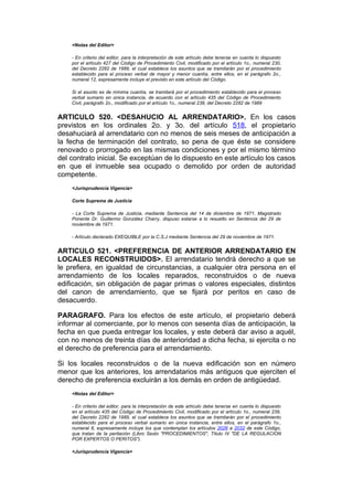 <Notas del Editor>

    - En criterio del editor, para la interpretación de este artículo debe tenerse en cuenta lo dispuesto
    por el artículo 427 del Código de Procedimiento Civil, modificado por el artículo 1o., numeral 230,
    del Decreto 2282 de 1989, el cual establece los asuntos que se tramitarán por el procedimiento
    establecido para el proceso verbal de mayor y menor cuantía, entre ellos, en el parágrafo 2o.,
    numeral 12, expresamente incluye el previsto en este artículo del Código.

    Si el asunto es de mínima cuantía, se tramitará por el procedimiento establecido para el proceso
    verbal sumario en única instancia, de acuerdo con el artículo 435 del Código de Procedimiento
    Civil, parágrafo 2o., modificado por el artículo 1o., numeral 239, del Decreto 2282 de 1989


ARTICULO 520. <DESAHUCIO AL ARRENDATARIO>. En los casos
previstos en los ordinales 2o. y 3o. del artículo 518, el propietario
desahuciará al arrendatario con no menos de seis meses de anticipación a
la fecha de terminación del contrato, so pena de que éste se considere
renovado o prorrogado en las mismas condiciones y por el mismo término
del contrato inicial. Se exceptúan de lo dispuesto en este artículo los casos
en que el inmueble sea ocupado o demolido por orden de autoridad
competente.
    <Jurisprudencia Vigencia>

    Corte Suprema de Justicia

    - La Corte Suprema de Justicia, mediante Sentencia del 14 de diciembre de 1971, Magistrado
    Ponente Dr. Guillermo González Charry, dispuso estarse a lo resuelto en Sentencia del 29 de
    noviembre de 1971.

    - Artículo declarado EXEQUIBLE por la C.S.J mediante Sentencia del 29 de noviembre de 1971.


ARTICULO 521. <PREFERENCIA DE ANTERIOR ARRENDATARIO EN
LOCALES RECONSTRUIDOS>. El arrendatario tendrá derecho a que se
le prefiera, en igualdad de circunstancias, a cualquier otra persona en el
arrendamiento de los locales reparados, reconstruidos o de nueva
edificación, sin obligación de pagar primas o valores especiales, distintos
del canon de arrendamiento, que se fijará por peritos en caso de
desacuerdo.

PARAGRAFO. Para los efectos de este artículo, el propietario deberá
informar al comerciante, por lo menos con sesenta días de anticipación, la
fecha en que pueda entregar los locales, y este deberá dar aviso a aquél,
con no menos de treinta días de anterioridad a dicha fecha, si ejercita o no
el derecho de preferencia para el arrendamiento.

Si los locales reconstruidos o de la nueva edificación son en número
menor que los anteriores, los arrendatarios más antiguos que ejerciten el
derecho de preferencia excluirán a los demás en orden de antigüedad.
    <Notas del Editor>

    - En criterio del editor, para la interpretación de este artículo debe tenerse en cuenta lo dispuesto
    en el artículo 435 del Código de Procedimiento Civil, modificado por el artículo 1o., numeral 239,
    del Decreto 2282 de 1989, el cual establece los asuntos que se tramitarán por el procedimiento
    establecido para el proceso verbal sumario en única instancia, entre ellos, en el parágrafo 1o.,
    numeral 8, expresamente incluye los que contemplan los artículos 2026 a 2032 de este Código,
    que tratan de la peritación (Libro Sexto "PROCEDIMIENTOS", Título IV "DE LA REGULACION
    POR EXPERTOS O PERITOS").

    <Jurisprudencia Vigencia>
 