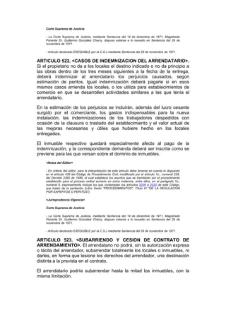 Corte Suprema de Justicia

    - La Corte Suprema de Justicia, mediante Sentencia del 14 de diciembre de 1971, Magistrado
    Ponente Dr. Guillermo González Charry, dispuso estarse a lo resuelto en Sentencia del 29 de
    noviembre de 1971.

    - Artículo declarado EXEQUIBLE por la C.S.J mediante Sentencia del 29 de noviembre de 1971.


ARTICULO 522. <CASOS DE INDEMNIZACION DEL ARRENDATARIO>.
Si el propietario no da a los locales el destino indicado o no da principio a
las obras dentro de los tres meses siguientes a la fecha de la entrega,
deberá indemnizar al arrendatario los perjuicios causados, según
estimación de peritos. Igual indemnización deberá pagarle si en esos
mismos casos arrienda los locales, o los utiliza para establecimientos de
comercio en que se desarrollen actividades similares a las que tenía el
arrendatario.

En la estimación de los perjuicios se incluirán, además del lucro cesante
surgido por el comerciante, los gastos indispensables para la nueva
instalación, las indemnizaciones de los trabajadores despedidos con
ocasión de la clausura o traslado del establecimiento y el valor actual de
las mejoras necesarias y útiles que hubiere hecho en los locales
entregados.

El inmueble respectivo quedará especialmente afecto al pago de la
indemnización, y la correspondiente demanda deberá ser inscrita como se
previene para las que versan sobre el dominio de inmuebles.
    <Notas del Editor>

    - En criterio del editor, para la interpretación de este artículo debe tenerse en cuenta lo dispuesto
    en el artículo 435 del Código de Procedimiento Civil, modificado por el artículo 1o., numeral 239,
    del Decreto 2282 de 1989, el cual establece los asuntos que se tramitarán por el procedimiento
    establecido para el proceso verbal sumario en única instancia, entre ellos, en el parágrafo 1o.,
    numeral 8, expresamente incluye los que contemplan los artículos 2026 a 2032 de este Código,
    que tratan de la peritación (Libro Sexto "PROCEDIMIENTOS", Título IV "DE LA REGULACION
    POR EXPERTOS O PERITOS").

    <Jurisprudencia Vigencia>

    Corte Suprema de Justicia

    - La Corte Suprema de Justicia, mediante Sentencia del 14 de diciembre de 1971, Magistrado
    Ponente Dr. Guillermo González Charry, dispuso estarse a lo resuelto en Sentencia del 29 de
    noviembre de 1971.

    - Artículo declarado EXEQUIBLE por la C.S.J mediante Sentencia del 29 de noviembre de 1971.


ARTICULO 523. <SUBARRIENDO Y CESION DE CONTRATO DE
ARRENDAMIENTO>. El arrendatario no podrá, sin la autorización expresa
o tácita del arrendador, subarrendar totalmente los locales o inmuebles, ni
darles, en forma que lesione los derechos del arrendador, una destinación
distinta a la prevista en el contrato.

El arrendatario podría subarrendar hasta la mitad los inmuebles, con la
misma limitación.
 
