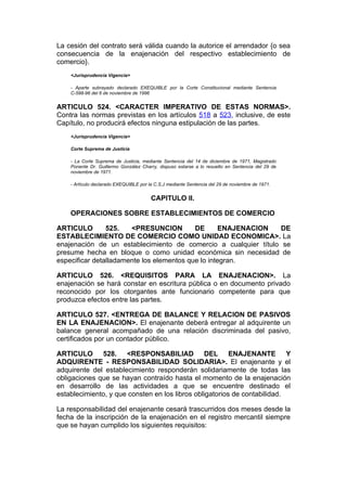 La cesión del contrato será válida cuando la autorice el arrendador {o sea
consecuencia de la enajenación del respectivo establecimiento de
comercio}.
    <Jurisprudencia Vigencia>

    - Aparte subrayado declarado EXEQUIBLE por la Corte Constitucional mediante Sentencia
    C-598-96 del 6 de noviembre de 1996


ARTICULO 524. <CARACTER IMPERATIVO DE ESTAS NORMAS>.
Contra las normas previstas en los artículos 518 a 523, inclusive, de este
Capítulo, no producirá efectos ninguna estipulación de las partes.
    <Jurisprudencia Vigencia>

    Corte Suprema de Justicia

    - La Corte Suprema de Justicia, mediante Sentencia del 14 de diciembre de 1971, Magistrado
    Ponente Dr. Guillermo González Charry, dispuso estarse a lo resuelto en Sentencia del 29 de
    noviembre de 1971.

    - Artículo declarado EXEQUIBLE por la C.S.J mediante Sentencia del 29 de noviembre de 1971.


                                        CAPITULO II.

    OPERACIONES SOBRE ESTABLECIMIENTOS DE COMERCIO

ARTICULO        525.   <PRESUNCION         DE       ENAJENACION  DE
ESTABLECIMIENTO DE COMERCIO COMO UNIDAD ECONOMICA>. La
enajenación de un establecimiento de comercio a cualquier título se
presume hecha en bloque o como unidad económica sin necesidad de
especificar detalladamente los elementos que lo integran.

ARTICULO 526. <REQUISITOS PARA LA ENAJENACION>. La
enajenación se hará constar en escritura pública o en documento privado
reconocido por los otorgantes ante funcionario competente para que
produzca efectos entre las partes.

ARTICULO 527. <ENTREGA DE BALANCE Y RELACION DE PASIVOS
EN LA ENAJENACION>. El enajenante deberá entregar al adquirente un
balance general acompañado de una relación discriminada del pasivo,
certificados por un contador público.

ARTICULO 528. <RESPONSABILIAD DEL ENAJENANTE Y
ADQUIRENTE - RESPONSABILIDAD SOLIDARIA>. El enajenante y el
adquirente del establecimiento responderán solidariamente de todas las
obligaciones que se hayan contraído hasta el momento de la enajenación
en desarrollo de las actividades a que se encuentre destinado el
establecimiento, y que consten en los libros obligatorios de contabilidad.

La responsabilidad del enajenante cesará trascurridos dos meses desde la
fecha de la inscripción de la enajenación en el registro mercantil siempre
que se hayan cumplido los siguientes requisitos:
 