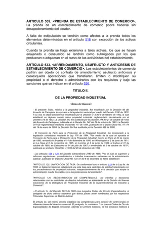 ARTICULO 532. <PRENDA DE ESTABLECIMIENTO DE COMERCIO>.
La prenda de un establecimiento de comercio podrá hacerse sin
desapoderamiento del deudor.

A falta de estipulación se tendrán como afectos a la prenda todos los
elementos determinados en el artículo 516 con excepción de los activos
circulantes.

Cuando la prenda se haga extensiva a tales activos, los que se hayan
enajenado o consumido se tendrán como subrogados por los que
produzcan o adquieran en el curso de las actividades del establecimiento.

ARTICULO 533. <ARRENDAMIENTO, USUFRUCTO Y ANTICRESIS DE
ESTABLECIMIENTO DE COMERCIO>. Los establecimientos de comercio
podrán ser objeto de contrato de arrendamiento usufructo anticresis y
cualesquiera operaciones que transfieran, limiten o modifiquen su
propiedad o el derecho a administrarlos con los requisitos y bajo las
sanciones que se indican en el artículo 526.

                                             TITULO II.

                          DE LA PROPIEDAD INDUSTRIAL
                                          <Notas de Vigencia>

    - El presente Título, relativo a la propiedad industrial, fue modificado por la Decisión 85 del
    Acuerdo de Cartagena incorporada a la legislación nacional por medio del Decreto 1190 de 1978.
    A su vez, la citada Decisión fue modificada por la Decisión 313 del 6 de febrero de 1992, la cual
    estableció un régimen común sobre propiedad industrial, reglamentado parcialmente por el
    Decreto 575 de 1992. La Decisión 313 fue sustituida por la Decisión 344 del 21 de octubre de 1993
    del Acuerdo de Cartagena, publicada en la Gaceta No. 142 del 29 de octubre de 1993. La Decisión
    344 fue reglamentada mediante el Decreto 117 de 1994, publicado en el Diario Oficial No. 41.174
    del 14 de enero de 1994. La Decisión 344 fue sustituida por la Decisión 486 de 2000.

    - El Convenio de París para la Protección de la Propiedad Industrial, fue incorporado a la
    legislación colombiana mediante la Ley 178 de 1994, "Por medio de la cual se aprueba el
    'Convenio de París para la Protección de la Propiedad Industrial', hecho en París el 20 de marzo
    de 1883, revisado en Bruselas el 14 de diciembre de 1900, en Washington el 2 de junio de 1911,
    en La Haya el 6 de noviembre de 1925, en Londres el 2 de junio de 1934, el Lisboa el 31 de
    octubre de 1958, en Estocolmo el 14 de julio de 1967 y enmendado el 2 de octubre de 1979",
    publicada en el Diario Oficial No. 41.656 del 29 de diciembre de 1994.

    - Los artículos 125 y 126 del Decreto extraordinario 2150 de 1995, "Por el cual se suprimen y
    reforman regulaciones, procedimientos o trámites innecesarios existentes en la administración
    pública", publicado en el Diario Oficial No. 42.137 del 6 de diciembre de 1995, establecen:

    "ARTICULO 125. UNIFICACION DE TASA. De conformidad con el artículo 119 de la Ley 6a. de
    1992, el Gobierno Nacional establecerá una sola tasa para cada tipo de solicitud relacionada con
    los procedimientos de propiedad industrial, independientemente de si la decisión que adopte la
    administración resulta favorable o no a las pretensiones del solicitante".

    "ARTICULO 126. REDISTRIBUCION DE COMPETENCIAS. Los trámites y decisiones
    relacionadas con las solicitudes de diseños industriales se adelantarán en la División de Nuevas
    Creaciones de la Delegatura de Propiedad Industrial de la Superintendencia de Industria y
    Comercio".

    - El artículo 1o. del Decreto 2273 de 1989 crea Juzgados Civiles del Circuito Especializados, el
    parágrafo de dicho artículo establece que dichos jueces serán nombrados por los respectivos
    Tribunales Superiores de Distrito Judicial.

    El artículo 3o. del mismo decreto establece las competencias para conocer de controvercias en
    diferentes áreas del derecho comercial. El parágrafo 1o. establece: "Los Jueces Civiles de Circuito
    Especializados de Bogotá conocerán, además en primera instancia, de los procesos relativos a
 