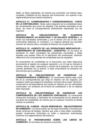 doble, en libros registrados, de manera que suministre una historia clara,
completa y fidedigna de los negocios del comerciante, con sujeción a las
reglamentaciones que expida el gobierno.

ARTICULO 51. <COMPROBANTES Y CORRESPONDENCIA - PARTE
DE LA CONTABILIDAD>. Harán parte integrante de la contabilidad todos
los comprobantes que sirvan de respaldo a las partidas asentadas en los
libros, así como la correspondencia directamente relacionada con los
negocios.

ARTICULO           52.    <OBLIGATORIEDAD           DE       ELABORAR
PERIODICAMENTE UN INVENTARIO Y UN BALANCE GENERAL>. Al
iniciar sus actividades comerciales y, por lo menos una vez al año, todo
comerciante elaborará un inventario y un balance general que permitan
conocer de manera clara y completa la situación de su patrimonio.

ARTICULO 53. <ASIENTO DE LAS OPERACIONES MERCANTILES -
COMPROBANTE DE CONTABILIDAD - CONCEPTO>. En los libros se
asentarán en orden cronológico las operaciones mercantiles y todas
aquellas que puedan influir en el patrimonio del comerciante, haciendo
referencia a los comprobantes de contabilidad que las respalden.

El comprobante de contabilidad es el documento que debe elaborarse
previamente al registro de cualquier operación y en el cual se indicará el
número, fecha, origen, descripción y cuantía de la operación, así como las
cuentas afectadas con el asiento. A cada comprobante se anexarán los
documentos que lo justifiquen.

ARTICULO        54.  <OBLIGATORIEDAD           DE    CONSERVAR         LA
CORRESPONDENCIA COMERCIAL>. El comerciante deberá dejar copia
fiel de la correspondencia que dirija en relación con los negocios, por
cualquier medio que asegure la exactitud y duración de la copia. Asimismo,
conservará la correspondencia que reciba en relación con sus actividades
comerciales, con anotación de la fecha de contestación o de no haberse
dado respuesta.

ARTICULO 55. <OBLIGATORIEDAD DE CONSERVAR LOS
COMPROBANTES DE LOS ASIENTOS CONTABLES>. El comerciante
conservará archivados y ordenados los comprobantes de los asientos de
sus libros de contabilidad, de manera que en cualquier momento se facilite
verificar su exactitud.

ARTICULO 56. <LIBROS - HOJAS REMOVIBLES - OBLIGATORIEDAD
DE NUMERAR>. Los libros podrán ser de hojas removibles o formarse por
series continuas de tarjetas, siempre que unas y otras estén numeradas,
puedan conservarse archivadas en orden y aparezcan autenticadas
conforme a la reglamentación del Gobierno.

ARTICULO 57. <PROHIBICIONES SOBRE LOS                      LIBROS     DE
COMERCIO>. En los libros de comercio se prohíbe:
 