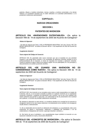 patentes, dibujos y modelos industriales, marcas, enseñas y nombres comerciales y los demás
   relativos a la propiedad industrial que no estén atribuidos a la autoridad administrativa o a la
   jurisdicción contencioso administrativa".


                                            CAPITULO I.

                                  NUEVAS CREACIONES

                                             SECCION I.

                               PATENTES DE INVENCION

ARTICULO 534. <INVENCIONES PATENTABLES>. <Se aplica la
Decisión 486 de 14 de septiembre de 2000 del Acuerdo de Cartagena>
   <Notas de Vigencia>

   - Ver Nota de Vigencia del Título II "DE LA PROPIEDAD INDUSTRIAL" del Libro Tercero "DE LOS
   BIENES MERCANTILES". Se aplica la Decisión 486 de 14 de septiembre de 2000 del Acuerdo de
   Cartagena.

   <Legislación Anterior>

   Texto original del Código de Comercio:

   ARTÍCULO 534. Es patentable toda nueva invención que sea el resultado de una actividad
   creadora o que tenga altura inventiva, si es susceptible de aplicación industrial; también lo es el
   perfeccionamiento de la invención, si reúne los requisitos de novedad y aplicación industrial,
   cuando la solicitud la haga el titular de la patente original. No son patentables en sí los pirncipios y
   descubrimientos de carácter puramente científico.


ARTICULO 535. <DE CUANDO UNA INVENCION NO ES
CONSIDERADA COMO NUEVA>. <Se aplica la Decisión 486 de 14 de
septiembre de 2000 del Acuerdo de Cartagena>
   <Notas de Vigencia>

   - Ver Nota de Vigencia del Título II "DE LA PROPIEDAD INDUSTRIAL" del Libro Tercero "DE LOS
   BIENES MERCANTILES". Se aplica la Decisión 486 de 14 de septiembre de 2000 del Acuerdo de
   Cartagena.

   <Legislación Anterior>

   Texto original del Código de Comercio:

   ARTÍCULO 535. Una invención no se considera como nueva si está comprendida en el estado de
   la técnica, esto es, si se ha hecho accesible al público en cualquier momento por su explotación
   comercial o industrial, o mediante una descripción oral o escrita, o por el uso o por cualquier otro
   medio suficiente para permitir su ejecución, con anterioridad al día de presentación de la solicitud
   de la patente, o a la fecha de prioridad válidamente reivindicada.

   No obstante lo dispuesto en este artículo, no constituye pérdida de la novedad de la invención la
   divulgación hecha en los seis meses anteriores a la presentación de la solicitud si tal divulgación
   resulta directa o indirectamente:

   1o. De un obstensible acto de mala fe en detrimento del solicitante o su causahabiente, tales como
   sustracción de planos o documentos, infidencias o infidelidad del mandatario o de los
   colaboradores o trabajadores del inventor, espionaje industrial o similares, y

   2o. Del hecho de que el solicitante o sus causahabientes hayan exhibido la invención en una
   exposición realizada en el país y reconocida oficialmente.


ARTICULO 536. <CONCEPTO DE INVENCION>. <Se aplica la Decisión
486 de 14 de septiembre de 2000 del Acuerdo de Cartagena>
 