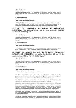 <Notas de Vigencia>

    - Ver Nota de Vigencia del Título II "DE LA PROPIEDAD INDUSTRIAL" del Libro Tercero "DE LOS
    BIENES MERCANTILES". Se aplica la Decisión 486 de 14 de septiembre de 2000 del Acuerdo de
    Cartagena.

    <Legislación Anterior>

    Texto original del Código de Comercio:

    ARTÍCULO 536. Se considera que una invención es el resultado de una actividad creadora o tiene
    altura inventiva cuando no se deriva de manera evidente del estado de la técnica, bien por la
    combinación de métodos o procedimientos, o bien por el resultado industrial que se obtiene.


ARTICULO 537. <INVENCION SUSCEPTIBLE DE APLICACION
INDUSTRIAL>. <Se aplica la Decisión 486 de 14 de septiembre de 2000
del Acuerdo de Cartagena>
    <Notas de Vigencia>

    - Ver Nota de Vigencia del Título II "DE LA PROPIEDAD INDUSTRIAL" del Libro Tercero "DE LOS
    BIENES MERCANTILES". Se aplica la Decisión 486 de 14 de septiembre de 2000 del Acuerdo de
    Cartagena.

    <Legislación Anterior>

    Texto original del Código de Comercio:

    ARTÍCULO 537. Se considera que una invención es susceptible de aplicación industrial, si su
    objeto se puede fabricar o utilizar en cualquier clase de industria, inclusive la agropecuaria.


ARTICULO 538. <CASOS EN QUE NO SE PUEDE CONCEDER
PATENTE DE INVENCION>. <Se aplica la Decisión 486 de 14 de
septiembre de 2000 del Acuerdo de Cartagena>
    <Notas de Vigencia>

    - Ver Nota de Vigencia del Título II "DE LA PROPIEDAD INDUSTRIAL" del Libro Tercero "DE LOS
    BIENES MERCANTILES". Se aplica la Decisión 486 de 14 de septiembre de 2000 del Acuerdo de
    Cartagena.

    <Legislación Anterior>

    Texto original del Código de Comercio:

    ARTÍCULO 538. No se podrá conceder patente de invención:

    1o. Para las variedades vegetales y las variedades o las razas animales, ni para los
    procedimientos esencialmente biólogicos de obtención de vegetales o animales; sin mebargo, son
    patentables los procedimientos microbiólogicos y los productos obtenidos con éstos;

    2o. Para las composiciones farmacéuticas y las sustancias activas utilizadas en ellas, los
    medicamentos, las bebidas o alimentos para el uso humano, animal o vegetal.

    Sin embargo, podrá concederse patente para los procedimientos farmacéuticos y los de obtención
    de sustancias activas que se utilicen en composiciones farmacéuticas, así como para los de
    obtención de bebidas o alimentos para el uso humano, animal o vegetal, cuando el solicitante
    demuestre que explota en Colombia el procedimiento objeto de la solicitud y que se halla en
    capacidad de suministrarla al mercado en condiciones razonables de cantidad, calidad y precio.

    No obstante, podrá presentarse la solicitud sin el cumplimiento del anterior requisito, caso en el
    cual la Oficina concederá plazo de un año para completarla, vencido el cual declarará abandonada
    si no se hubiere completado, y

    3o. Para las invenciones cuya aplicación o explotación sea contraria al orden público o a las
    buenas costumbres. No se considera que una invención es contraria al orden público o a las
 