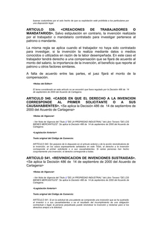 buenas costumbres por el solo hecho de que su explotación esté prohibida a los particulares por
    una disposición legal.


ARTICULO       539.  <CREACIONES         DE    TRABAJADORES         O
MANDATARIOS>. Salvo estipulación en contrario, la invención realizada
por el trabajador o mandatario contratado para investigar pertenece al
patrono o mandante.

La misma regla se aplica cuando el trabajador no haya sido contratado
para investigar, si la invención la realiza mediante datos o medios
conocidos o utilizados en razón de la labor desempeñada. En este caso el
trabajador tendrá derecho a una compensación que se fijará de acuerdo al
monto del salario, la importancia de la invención, el beneficio que reporte al
patrono u otros factores similares.

A falta de acuerdo entre las partes, el juez fijará el monto de la
compensación.
    <Notas del Editor>

    El tema considerado en este artículo no se encontró que fuera regulado por la Decisión 486 de 14
    de septiembre de 2000 del Acuerdo de Cartagena.


ARTICULO 540. <CASOS EN QUE EL DERECHO A LA INVENCION
CORRESPONDE         AL    PRIMER  SOLICITANTE      O     A    SUS
CAUSAHABIENTES>. <Se aplica la Decisión 486 de 14 de septiembre de
2000 del Acuerdo de Cartagena>
    <Notas de Vigencia>

    - Ver Nota de Vigencia del Título II "DE LA PROPIEDAD INDUSTRIAL" del Libro Tercero "DE LOS
    BIENES MERCANTILES". Se aplica la Decisión 486 de 14 de septiembre de 2000 del Acuerdo de
    Cartagena.

    <Legislación Anterior>

    Texto original del Código de Comercio:

    ARTÍCULO 540. Sin perjuicio de lo dispuesto en el artículo anterior y de la acción reivindicatoria de
    la invención, en los casos expresamente señalados en este Título, el derecho a la invención
    corresponde al primer solicitante o a sus causahabientes. Si varias personas han hecho
    conjuntamente una invención, el derecho corresponde a todas.


ARTICULO 541. <REIVINDICACION DE INVENCIONES SUSTRAIDAS>.
<Se aplica la Decisión 486 de 14 de septiembre de 2000 del Acuerdo de
Cartagena>
    <Notas de Vigencia>

    - Ver Nota de Vigencia del Título II "DE LA PROPIEDAD INDUSTRIAL" del Libro Tercero "DE LOS
    BIENES MERCANTILES". Se aplica la Decisión 486 de 14 de septiembre de 2000 del Acuerdo de
    Cartagena.

    <Legislación Anterior>

    Texto original del Código de Comercio:

    ARTÍCULO 541. Si en la solicitud de una patente se comprende una invención que se ha sustraído
    al inventor o a sus causahabientes o es el resultado del incumplimiento de una obligación
    contractual o legal, la persona perjudicada puede reivindicar la invención y reclamar para sí los
    derechos anejos a la dolicitud.
 