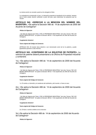 La misma acción se concede cuando se ha otorgado el título.

    La competencia corresponde al Juez. La demanda suspende la tramitación de la solicitud, siempre
    que el actor preste caución suficiente a juicio del juez, para indemnizar los perjuicios que se
    causen.


ARTICULO 542. <DERECHO A LA MENCION DEL NOMBRE DEL
INVENTOR>. <Se aplica la Decisión 486 de 14 de septiembre de 2000 del
Acuerdo de Cartagena>
    <Notas de Vigencia>

    - Ver Nota de Vigencia del Título II "DE LA PROPIEDAD INDUSTRIAL" del Libro Tercero "DE LOS
    BIENES MERCANTILES". Se aplica la Decisión 486 de 14 de septiembre de 2000 del Acuerdo de
    Cartagena.

    <Legislación Anterior>

    Texto original del Código de Comercio:

    ARTÍCULO 542. El inventor tiene derecho a ser mencionado como tal en la patente y puede
    igualmente oponerse a esta mención.


ARTICULO 543. <CONTENIDO DE LA SOLICITUD DE PATENTE>. La
solicitud de patente deberá presentarse a la Oficina de Propiedad Industrial
y contendrá:

1o), <Se aplica la Decisión 486 de 14 de septiembre de 2000 del Acuerdo
de Cartagena>
    <Notas de Vigencia>

    - Ver Nota de Vigencia del Título II "DE LA PROPIEDAD INDUSTRIAL" del Libro Tercero "DE LOS
    BIENES MERCANTILES". Se aplica la Decisión 486 de 14 de septiembre de 2000 del Acuerdo de
    Cartagena.

    <Legislación Anterior>

    Texto original del Código de Comercio:

    1o. El nombre, el domicilio y la residencia del solicitante y del inventor, si fuere el caso;


2o), <Se aplica la Decisión 486 de 14 de septiembre de 2000 del Acuerdo
de Cartagena>
    <Notas de Vigencia>

    - Ver Nota de Vigencia del Título II "DE LA PROPIEDAD INDUSTRIAL" del Libro Tercero "DE LOS
    BIENES MERCANTILES". Se aplica la Decisión 486 de 14 de septiembre de 2000 del Acuerdo de
    Cartagena.

    <Legislación Anterior>

    Texto original del Código de Comercio:

    2o. El título o nombre sintético de la invención;


3o) <Se aplica la Decisión 486 de 14 de septiembre de 2000 del Acuerdo
de Cartagena>
    <Notas de Vigencia>
 