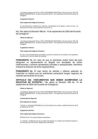 - Ver Nota de Vigencia del Título II "DE LA PROPIEDAD INDUSTRIAL" del Libro Tercero "DE LOS
    BIENES MERCANTILES". Se aplica la Decisión 486 de 14 de septiembre de 2000 del Acuerdo de
    Cartagena.

    <Legislación Anterior>

    Texto original del Código de Comercio:

    3o. Una descripción completa de la invención, acompañada de los dibujos, si fuere el caso, y la
    indicación de la clase a que peretenece la invención, y


4o) <Se aplica la Decisión 486 de 14 de septiembre de 2000 del Acuerdo
de Cartagena>
    <Notas de Vigencia>

    - Ver Nota de Vigencia del Título II "DE LA PROPIEDAD INDUSTRIAL" del Libro Tercero "DE LOS
    BIENES MERCANTILES". Se aplica la Decisión 486 de 14 de septiembre de 2000 del Acuerdo de
    Cartagena.

    <Legislación Anterior>

    Texto original del Código de Comercio:

    4o. Una o más reivindicaciones que definan y precisen el alcance de la novedad y de la aplicación
    industrial de la invención objeto de la patente.


PARAGRAFO 1o. En caso de que el solicitante resida fuera del país
designará un representante en Bogotá con facultades de recibir
notificaciones y nombrar apoderados judiciales o extrajudiciales. Asimismo
indicará la dirección de dicho representante.

PARAGRAFO 2o. El solo hecho de solicitar y obtener patentes en
Colombia no implica que los solicitantes extranjeros tengan negocios de
carácter permanente en el país.

ARTICULO 544. <DOCUMENTOS QUE DEBEN ACOMPAÑAR LA
SOLICITUD DE PATENTE>. <Se aplica la Decisión 486 de 14 de
septiembre de 2000 del Acuerdo de Cartagena>
    <Notas de Vigencia>

    - Ver Nota de Vigencia del Título II "DE LA PROPIEDAD INDUSTRIAL" del Libro Tercero "DE LOS
    BIENES MERCANTILES". Se aplica la Decisión 486 de 14 de septiembre de 2000 del Acuerdo de
    Cartagena.

    <Jurisprudencia Vigencia>

    Corte Suprema de Justicia

    - Ordinal 1o. declarado EXEQUIBLE por la Corte Suprema de Justicia, mediante Sentencia del 20
    de septiembre de 1973.

    <Legislación Anterior>

    Texto original del Código de Comercio:

    ARTÍCULO 544. A la solicitud deberá acompañarse:

    1o. El poder o certificación de que se halla protocolizado en la Oficina de Propiedad Industrial, o
    una fotocopia del mismo poder, debidamente autenticada;
 