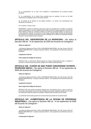 2o. La comprobación, en su caso, de la existencia o representación de la persona jurídica
    solicitante;

    3o. La comprobación, en la misma forma prevista para los poderes, de que se ha dado
    cumplimiento al parágrafo primero del artículo anterior;

    4o. El extracto de la solicitud el cual deberá contener, a lo menos, una reivindicación que
    caracterice la invención, y

    5o. Los planos, si fuere el caso.

    PARÁGRAFO. Cuando el solicitante quiera hacer valer una prioridad que le confiera una solicitud
    anterior presentada en otro país, deberá hacerlo dentro de los seis meses siguientes a la fecha de
    dicha solicitud e indicar en su petición la fecha y el número de la solicitud anterior y el país en que
    le haya efectuado; además, en el término de tres meses contados desde la fecha de presentación
    de la petición en Colombia, presentará una copia certificada por la Oficina de Propiedad Industrial
    del país en donde hubiere hecho la solicitud.


ARTICULO 545. <DESCRIPCION DE LA INVENCION>. <Se aplica la
Decisión 486 de 14 de septiembre de 2000 del Acuerdo de Cartagena>
    <Notas de Vigencia>

    - Ver Nota de Vigencia del Título II "DE LA PROPIEDAD INDUSTRIAL" del Libro Tercero "DE LOS
    BIENES MERCANTILES". Se aplica la Decisión 486 de 14 de septiembre de 2000 del Acuerdo de
    Cartagena.

    <Legislación Anterior>

    Texto original del Código de Comercio:

    ARTÍCULO 545. La descripción deberá exponer de manera suficientemente clara y completa la
    invención, en forma tal que una persona versada en la materia pueda ejecutarla.


ARTICULO 546. <CASOS EN QUE PUEDE CONCEDERSE PATENTE -
INVENCION UNICA>. <Se aplica la Decisión 486 de 14 de septiembre de
2000 del Acuerdo de Cartagena>
    <Notas de Vigencia>

    - Ver Nota de Vigencia del Título II "DE LA PROPIEDAD INDUSTRIAL" del Libro Tercero "DE LOS
    BIENES MERCANTILES". Se aplica la Decisión 486 de 14 de septiembre de 2000 del Acuerdo de
    Cartagena.

    <Legislación Anterior>

    Texto original del Código de Comercio:

    ARTÍCULO 546. Solo puede concederse patente para una invención única, o para un grupo de
    invenciones relacionadas en forma tal que constituya una unidad. Cualquier solicitud que no reúna
    las condiciones anteriores deberá ser dividida o limitada dentro del plazo de seis meses.

    Las solicitudes fraccionadas gozarán de la misma fecha de prioridad de la solicitud inicial.


ARTICULO 547. <COMPETENCIA DE LA OFICINA DE PROPIEDAD
INDUSTRIAL>. <Se aplica la Decisión 486 de 14 de septiembre de 2000
del Acuerdo de Cartagena>
    <Notas de Vigencia>

    - Ver Nota de Vigencia del Título II "DE LA PROPIEDAD INDUSTRIAL" del Libro Tercero "DE LOS
    BIENES MERCANTILES". Se aplica la Decisión 486 de 14 de septiembre de 2000 del Acuerdo de
    Cartagena.

    <Jurisprudencia Vigencia>
 