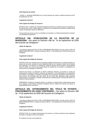 Corte Suprema de Justicia

   - Ordinal 1o. declarado EXEQUIBLE por la Corte Suprema de Justicia, mediante Sentencia del 20
   de septiembre de 1973.

   <Legislación Anterior>

   Texto original del Código de Comercio:

   ARTÍCULO 547. La Oficina de Propiedad Industrial examinará si la solicitud reúne los requisitos de
   los artículos 543 a 546. si faltare alguno, lo indicará así y se abstendrá de tramitar la solicitud hasta
   cuando el interesado subsane la deficiencia.

   Transcurridos seis meses sin que se completen los requisitos, se entiende abandonada la solicitud,
   sin necesidad de declaración.


ARTICULO 548. <PUBLICACION DE LA SOLICITUD DE LA
INVENCION>. <Se aplica la Decisión 486 de 14 de septiembre de 2000
del Acuerdo de Cartagena>
   <Notas de Vigencia>

   - Ver Nota de Vigencia del Título II "DE LA PROPIEDAD INDUSTRIAL" del Libro Tercero "DE LOS
   BIENES MERCANTILES". Se aplica la Decisión 486 de 14 de septiembre de 2000 del Acuerdo de
   Cartagena.

   <Legislación Anterior>

   Texto original del Código de Comercio:

   ARTÍCULO 548. Si la solicitud reúne los requisitos exigidos anteriormente, se ordenará publicar un
   extracto de la misma, cumplido lo cual el expediente deja de ser reservado. Dentro de los sesenta
   días siguientes a la fecha de la publicación cualquier persona podrá presentar observaciones
   sobre el estado de la técnica que pueda afectar la novedad de la invención y acompañará los
   documentos que respalden su afirmación.

   Vencido este término, se elaborará un informe preliminar motivado, que tendrá en cuenta las
   observaciones hechas por terceros; asimismo se expresará si con anterioridad se ha presentado
   una solicitud o concedido en Colombia una patente para la invención equivalente. Este informe se
   hará conocer del solicitante para que dentro de los treinta días siguientes pueda presentar
   observaciones y documentos o redactar nuevamente las reivindicaciones. Vencido este término, se
   rendirá el informe definitivo.

   PARÁGRAFO. El Gobierno mediante decreto y en relación con determinada o determinadas ramas
   de la industria, podrá ordenar exámenes completos sobre el estado de la técnica que afecta la
   patentabilidad de las invenciones.


ARTICULO 549. <OTORGAMIENTO DEL TITULO DE PATENTE -
PROCEDIMIENTO EN CASO CONTRARIO>. <Se aplica la Decisión 486
de 14 de septiembre de 2000 del Acuerdo de Cartagena>
   <Notas de Vigencia>

   - Ver Nota de Vigencia del Título II "DE LA PROPIEDAD INDUSTRIAL" del Libro Tercero "DE LOS
   BIENES MERCANTILES". Se aplica la Decisión 486 de 14 de septiembre de 2000 del Acuerdo de
   Cartagena.

   <Legislación Anterior>

   Texto original del Código de Comercio:

   ARTÍCULO 549. Si no hubiere observaciones de terceros y el informe preliminar fuere totalmente
   favorable, se otorgará el título de la patente.

   En cualquier otro caso se procederá así:
 