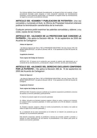 Si el informe definitivo fuere totalmente favorablemente, se otorgará el título de la patente; si fuere
    parcialmente favorable podrá otorgarse el título incluyendo solamente las reivindicaciones
    aceptadas; si fuere totalmente desfavorable o el solicitante no aceptare limitar las reivindicaciones
    se negará la concesión en providencia motivada.


ARTICULO 550. <EXAMEN Y PUBLICACION DE PATENTES>. Una vez
concedido y numerado el título, la Oficina de Propiedad Industrial ordenará
publicar la reivindicación característica de la invención.

Cualquier persona podrá examinar las patentes concedidas y obtener, a su
costa, copias de las mismas.

ARTICULO 551. <ALCANCE DE LA PROTECCION QUE CONCEDE LA
PATENTE>. <Se aplica la Decisión 486 de 14 de septiembre de 2000 del
Acuerdo de Cartagena>
    <Notas de Vigencia>

    - Ver Nota de Vigencia del Título II "DE LA PROPIEDAD INDUSTRIAL" del Libro Tercero "DE LOS
    BIENES MERCANTILES". Se aplica la Decisión 486 de 14 de septiembre de 2000 del Acuerdo de
    Cartagena.

    <Legislación Anterior>

    Texto original del Código de Comercio:

    ARTÍCULO 551. El alcance de la protección que concede la patente está determinado por el
    contenido de las reivindicaciones; y al descripción, dibujos e informes, servirán para interpretarlas.


ARTICULO 552. <ALCANCE DEL DERECHO EXCLUSIVO CONFERIDO
POR LA PATENTE>. <Se aplica la Decisión 486 de 14 de septiembre de
2000 del Acuerdo de Cartagena>
    <Notas de Vigencia>

    - Ver Nota de Vigencia del Título II "DE LA PROPIEDAD INDUSTRIAL" del Libro Tercero "DE LOS
    BIENES MERCANTILES". Se aplica la Decisión 486 de 14 de septiembre de 2000 del Acuerdo de
    Cartagena.

    <Legislación Anterior>

    Texto original del Código de Comercio:

    ARTÍCULO 552. El derecho exclusivo conferido por la patente comprende la prohibición a terceros
    de explotar la invención patentada y particularmente:

    1o. Fabricar el producto objeto de la invención patentada;

    2o. Utilizar, introudicr en el territorio nacional, enajenar, ofrecer en venta, o colocar en el comercio,
    en cualquier forma, el producto patentado, lo mismo que tenerlo con el fin de utilizarlo o colocarlo
    en el comercio;

    3o. Emplear o ejecutar, enajenar u ofrecer en venta el procedimiento y los medios a los cuales se
    refiere el objeto de la invención patentada, y

    4o. La realización de los actos mencionados en el ordinal 2o. en relación con productos que se
    obtengan por el procedimiento patentado.

    Este derecho comprende, además, la prohibición a terceros de conceder, permitir o prometer, a
    quienes no sean beneficiarios de una licencia, el procedimientos o los medios para poner en
    práctica una invención patentada.
 