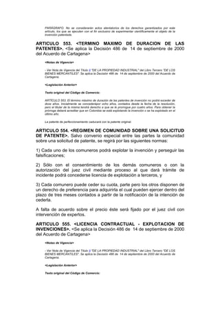 PARÁGRAFO. No se considerarán actos atentatorios de los derechos garantizados por este
    artículo, los que se ejecuten con el fin exclusivo de experimentar científicamente el objeto de la
    invención patentada.


ARTICULO 553. <TERMINO MAXIMO DE DURACION DE LAS
PATENTES>. <Se aplica la Decisión 486 de 14 de septiembre de 2000
del Acuerdo de Cartagena>
    <Notas de Vigencia>

    - Ver Nota de Vigencia del Título II "DE LA PROPIEDAD INDUSTRIAL" del Libro Tercero "DE LOS
    BIENES MERCANTILES". Se aplica la Decisión 486 de 14 de septiembre de 2000 del Acuerdo de
    Cartagena.

    <Legislación Anterior>

    Texto original del Código de Comercio:

    ARTÍCULO 553. El término máximo de duración de las patentes de invención no podrá exceder de
    doce años. Inicialmente se concederápor ocho años, contados desde la fecha de la resolución,
    pero el titular de la misma tendrá derecho a que se le prorrogue por cuatro años. Para obtener la
    prórroga deberá acreditar que en Colombia se está explotando la invención o se ha explotado en el
    último año.

    La patente de perfeccionamiento caducará con la patente original.


ARTICULO 554. <REGIMEN DE COMUNIDAD SOBRE UNA SOLICITUD
DE PATENTE>. Salvo convenio especial entre las partes la comunidad
sobre una solicitud de patente, se regirá por las siguientes normas:

1) Cada uno de los comuneros podrá explotar la invención y perseguir las
falsificaciones;

2) Sólo con el consentimiento de los demás comuneros o con la
autorización del juez civil mediante proceso al que dará trámite de
incidente podrá concederse licencia de explotación a terceros, y

3) Cada comunero puede ceder su cuota, parte pero los otros disponen de
un derecho de preferencia para adquirirla el cual pueden ejercer dentro del
plazo de tres meses contados a partir de la notificación de la intención de
cederla.

A falta de acuerdo sobre el precio éste será fijado por el juez civil con
intervención de expertos.

ARTICULO 555. <LICENCIA CONTRACTUAL - EXPLOTACION DE
INVENCIONES>. <Se aplica la Decisión 486 de 14 de septiembre de 2000
del Acuerdo de Cartagena>
    <Notas de Vigencia>

    - Ver Nota de Vigencia del Título II "DE LA PROPIEDAD INDUSTRIAL" del Libro Tercero "DE LOS
    BIENES MERCANTILES". Se aplica la Decisión 486 de 14 de septiembre de 2000 del Acuerdo de
    Cartagena.

    <Legislación Anterior>

    Texto original del Código de Comercio:
 