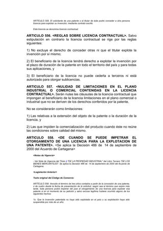 ARTÍCULO 555. El solicitante de una patente o el titular de ésta podrá conceder a otra persona
    licencia para explotar su invención, mediante contrato escrito.

    Esta licencia se denomina licencia contractual.


ARTICULO 556. <REGLAS SOBRE LICENCIA CONTRACTUAL>. Salvo
estipulación en contrario la licencia contractual se rige por las reglas
siguientes:

1) No excluye el derecho de conceder otras ni que el titular explote la
invención por sí mismo;

2) El beneficiario de la licencia tendrá derecho a explotar la invención por
el plazo de duración de la patente en todo el territorio del país y para todas
sus aplicaciones, y

3) El beneficiario de la licencia no puede cederla a terceros ni está
autorizado para otorgar sublicencias.

ARTICULO 557. <NULIDAD DE LIMITACIONES EN EL PLANO
INDUSTRIAL O COMERCIAL CONTENIDAS EN LA LICENCIA
CONTRACTUAL>. Serán nulas las cláusulas de la licencia contractual que
impongan al beneficiario de la licencia limitaciones en el plano comercial o
industrial que no se deriven de los derechos conferidos por la patente.

No se considerarán como limitaciones:

1) Las relativas a la extensión del objeto de la patente o la duración de la
licencia, y

2) Las que impiden la comercialización del producto cuando éste no reúne
las condiciones sobre calidad del mismo.

ARTICULO 558. <DE CUANDO SE PUEDE IMPETRAR EL
OTORGAMIENTO DE UNA LICENCIA PARA LA EXPLOTACION DE
UNA PATENTE>. <Se aplica la Decisión 486 de 14 de septiembre de
2000 del Acuerdo de Cartagena>
    <Notas de Vigencia>

    - Ver Nota de Vigencia del Título II "DE LA PROPIEDAD INDUSTRIAL" del Libro Tercero "DE LOS
    BIENES MERCANTILES". Se aplica la Decisión 486 de 14 de septiembre de 2000 del Acuerdo de
    Cartagena.

    <Legislación Anterior>

    Texto original del Código de Comercio:

    ARTÍCULO 558. Vencido el término de tres años contados a partir de la concesión de una patente,
    o de cuatro desde la fecha de presentación de la solicitud, según sea el término que expire más
    tarde, toda persona podrá impetrar del juez el otorgamiento de una licencia para explotar esa
    patente si en el momento de su petición y salvo excusa legítima hubiere ocurrido alguno de los
    siguientes hechos:

    1o. Que la invención patentada no haya sido explotada en el país o su explotación haya sido
    suspendida por más de un año;
 