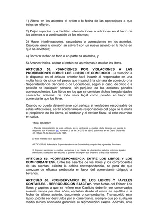 1) Alterar en los asientos el orden o la fecha de las operaciones a que
éstos se refieren;

2) Dejar espacios que faciliten intercalaciones o adiciones en el texto de
los asientos o a continuación de los mismos;

3) Hacer interlineaciones, raspaduras o correcciones en los asientos.
Cualquier error u omisión se salvará con un nuevo asiento en la fecha en
que se advirtiere;

4) Borrar o tachar en todo o en parte los asientos, y

5) Arrancar hojas, alterar el orden de las mismas o mutilar los libros.

ARTICULO 58. <SANCIONES POR VIOLACIONES A LAS
PROHIBICIONES SOBRE LOS LIBROS DE COMERCIO>. La violación a
lo dispuesto en el artículo anterior hará incurrir al responsable en una
multa hasta de cinco mil pesos que impondrá la cámara de comercio o la
Superintendencia Bancaria o de Sociedades, según el caso, de oficio o a
petición de cualquier persona, sin perjuicio de las acciones penales
correspondientes. Los libros en los que se cometan dichas irregularidades
carecerán, además, de todo valor legal como prueba en favor del
comerciante que los lleve.

Cuando no pueda determinarse con certeza el verdadero responsable de
estas infracciones, serán solidariamente responsables del pago de la multa
el propietario de los libros, el contador y el revisor fiscal, si éste incurriere
en culpa.
    <Notas del Editor>

    - Para la interpretación de este artículo, en lo pertinente a multas, debe tenerse en cuenta lo
    dispuesto por el artículo 86, numeral 3, de la Ley 222 de 1995, publicada en el Diario Oficial No.
    42.156 del 20 de diciembre de 1995.

    El texto referido es el siguiente:

    ARTICULO 86. Además la Superintendencia de Sociedades cumplirá las siguientes funciones:

    3. Imponer sanciones o multas, sucesivas o no, hasta de doscientos salarios mínimos legales
    mensuales, cualquiera sea el caso, a quienes incumplan sus órdenes, la ley o los estatutos.


ARTICULO 59. <CORRESPONDENCIA ENTRE LOS LIBROS Y LOS
COMPROBANTES>. Entre los asientos de los libros y los comprobantes
de las cuentas, existirá la debida correspondencia, so pena de que
carezcan de eficacia probatoria en favor del comerciante obligado a
llevarlos.

ARTICULO 60. <CONSERVACION DE LOS LIBROS Y PAPELES
CONTABLES - REPRODUCCION EXACTA>. <Ver Notas del Editor> Los
libros y papeles a que se refiere este Capítulo deberán ser conservados
cuando menos por diez años, contados desde el cierre de aquéllos o la
fecha del último asiento, documento o comprobante. Transcurrido este
lapso, podrán ser destruidos por el comerciante, siempre que por cualquier
medio técnico adecuado garantice su reproducción exacta. Además, ante
 