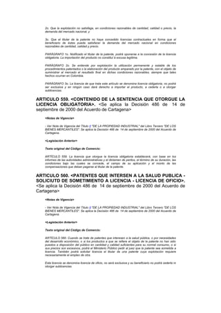 2o. Que la explotación no satisfaga, en condiciones razonables de cantidad, calidad o precio, la
    demanda del mercado nacional, y

    3o. Que el titular de la patente no haya concedido licencias contractuales en forma que el
    beneficiario de éstas pueda satisfacer la demanda del mercado nacional en condiciones
    razonables de cantidad, calidad y precio.

    PARÁGRAFO 1o. Notificado el titular de la patente, podrá oponerse a la concesión de la licencia
    obligatoria. La importación del producto no constitui`á excusa legítima.

    PARÁGRAFO 2o. Se entiende por explotación la utilización permanente y estable de los
    procedimientos patentados o la elaboración del producto amparado por la patente, con el objeto de
    suministrar al mercado el resultado final en dichas condiciones razonables, siempre que tales
    hechos ocurran en Colombia.

    PARÁGRAFO 3o. La licencia de que trata este artículo se denomina licencia obligatoria, no podrá
    ser exclusiva y en ningún caso dará derecho a importar el producto, a cederla o a otorgar
    sublicencias.


ARTICULO 559. <CONTENIDO DE LA SENTENCIA QUE OTORGUE LA
LICENCIA OBLIGATORIA>. <Se aplica la Decisión 486 de 14 de
septiembre de 2000 del Acuerdo de Cartagena>
    <Notas de Vigencia>

    - Ver Nota de Vigencia del Título II "DE LA PROPIEDAD INDUSTRIAL" del Libro Tercero "DE LOS
    BIENES MERCANTILES". Se aplica la Decisión 486 de 14 de septiembre de 2000 del Acuerdo de
    Cartagena.

    <Legislación Anterior>

    Texto original del Código de Comercio:

    ARTÍCULO 559. La licencia que otorgue la licencia obligatoria establecerá, con base en los
    informes de las autoridades administrativas y el dictamen de peritos, el término de su duración, las
    condiciones bajo las cuales se concede, el campo de su aplicación y el monto de las
    compensaciones que deban pagarse al titular de la patente.


ARTICULO 560. <PATENTES QUE INTERSEN A LA SALUD PUBLICA -
SOLICIUTD DE SOMETIMIENTO A LICENCIA - LICENCIA DE OFICIO>.
<Se aplica la Decisión 486 de 14 de septiembre de 2000 del Acuerdo de
Cartagena>
    <Notas de Vigencia>

    - Ver Nota de Vigencia del Título II "DE LA PROPIEDAD INDUSTRIAL" del Libro Tercero "DE LOS
    BIENES MERCANTILES". Se aplica la Decisión 486 de 14 de septiembre de 2000 del Acuerdo de
    Cartagena.

    <Legislación Anterior>

    Texto original del Código de Comercio:

    ARTÍCULO 560. Cuando se trate de patentes que interesen a la salud pública, o por necesidades
    del desarrollo económico, o si los productos a que se refiere el objeto de la patente no han sido
    puestos a disposición del público en cantidad y calidad suficientes para su normal consumo, o si
    sus precios son excesivos, podrá el Ministerio Público pedir al juez que la patente sea sometida a
    licencia. También podrá solicitar licencia el titular de una patente cuya explotación requiere
    necesariamente el empleo de otra.

    Esta licencia se denomina licencia de oficio, no será exclusiva y su beneficiario no podrá cederla ni
    otorgar sublicencias.
 