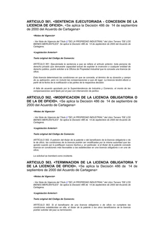 ARTICULO 561. <SENTENCIA EJECUTORIADA - CONCESION DE LA
LICENCIA DE OFICIO>. <Se aplica la Decisión 486 de 14 de septiembre
de 2000 del Acuerdo de Cartagena>
    <Notas de Vigencia>

    - Ver Nota de Vigencia del Título II "DE LA PROPIEDAD INDUSTRIAL" del Libro Tercero "DE LOS
    BIENES MERCANTILES". Se aplica la Decisión 486 de 14 de septiembre de 2000 del Acuerdo de
    Cartagena.

    <Legislación Anterior>

    Texto original del Código de Comercio:

    ARTÍCULO 561. Ejecutoriada la sentencia a que se refiere el artículo anterior, toda persona de
    derecho privado que demuestre capacidad actual de explotar la invención o cualquier entidad de
    derecho público, podrá solicitar a la Oficina de Propiedad Industrial que le conceda una licencia de
    oficio.

    Esta licencia determinará las condiciones en que se conceda, el término de su duración y campo
    de su aplicación, pero no incluirá las compensaciones a que dé lugar. La licencia tendrá efecto a
    partir de la fecha de la notificación a las partes de la respectiva decisión.

    A falta de acuerdo aprobado por la Superintendencia de Industria y Comercio, el monto de las
    compensaciones será fijado por el juez con intervención de peritos.


ARTICULO 562. <MODIFICACION DE LA LICENCIA OBLIGATORIA O
DE LA DE OFICIO>. <Se aplica la Decisión 486 de 14 de septiembre de
2000 del Acuerdo de Cartagena>
    <Notas de Vigencia>

    - Ver Nota de Vigencia del Título II "DE LA PROPIEDAD INDUSTRIAL" del Libro Tercero "DE LOS
    BIENES MERCANTILES". Se aplica la Decisión 486 de 14 de septiembre de 2000 del Acuerdo de
    Cartagena.

    <Legislación Anterior>

    Texto original del Código de Comercio:

    ARTÍCULO 562. A petición del titular de la patente o del beneficiario de la licencia obligatoria o de
    la de oficio, las condiciones de la licencia podrán ser modificadas por la misma autoridad que las
    aprobó cuando así lo justifiquen nuevos hechos y, en particular, si el titular de la patente concede
    licencia en condiciones más favorables a las establecidas en una licencia obligatoria o en una de
    oficio.

    La solicitud se tramitará como incidente.


ARTICULO 563. <TERMINACION DE LA LICENCIA OBLIGATORIA Y
DE LA LICENCIA DE OFICIO>. <Se aplica la Decisión 486 de 14 de
septiembre de 2000 del Acuerdo de Cartagena>
    <Notas de Vigencia>

    - Ver Nota de Vigencia del Título II "DE LA PROPIEDAD INDUSTRIAL" del Libro Tercero "DE LOS
    BIENES MERCANTILES". Se aplica la Decisión 486 de 14 de septiembre de 2000 del Acuerdo de
    Cartagena.

    <Legislación Anterior>

    Texto original del Código de Comercio:

    ARTÍCULO 563. Si el beneficiario de una licencia obligatoria o de oficio no cumpliere las
    condiciones establecidas en ella, el titular de la patente o los otros beneficiarios de la licencia
    podrán solicitar del juez su terminación.
 
