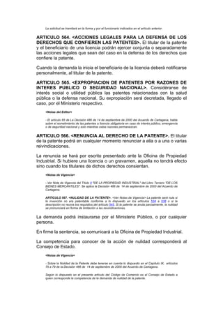 La solicitud se tramitará en la forma y por el funcionario indicados en el artículo anterior.


ARTICULO 564. <ACCIONES LEGALES PARA LA DEFENSA DE LOS
DERECHOS QUE CONFIEREN LAS PATENTES>. El titular de la patente
y el beneficiario de una licencia podrán ejercer conjunta o separadamente
las acciones legales que sean del caso en la defensa de los derechos que
confiere la patente.

Cuando la demanda la inicia el beneficiario de la licencia deberá notificarse
personalmente, al titular de la patente.

ARTICULO 565. <EXPROPIACION DE PATENTES POR RAZONES DE
INTERES PUBLICO O SEGURIDAD NACIONAL>. Considéranse de
interés social o utilidad pública las patentes relacionadas con la salud
pública o la defensa nacional. Su expropiación será decretada, llegado el
caso, por el Ministerio respectivo.
    <Notas del Editor>

    - El artículo 65 de La Decisión 486 de 14 de septiembre de 2000 del Acuerdo de Cartagena, habla
    sobre el sometimiento de las patentes a licencia obligatoria en caso de interés público, emergencia
    o de seguridad nacional y solo mientras estas razones permanezcan.


ARTICULO 566. <RENUNCIA AL DERECHO DE LA PATENTE>. El titular
de la patente podrá en cualquier momento renunciar a ella o a una o varias
reivindicaciones.

La renuncia se hará por escrito presentado ante la Oficina de Propiedad
Industrial. Si hubiere una licencia o un gravamen, aquella no tendrá efecto
sino cuando los titulares de dichos derechos consientan.
    <Notas de Vigencia>

    - Ver Nota de Vigencia del Título II "DE LA PROPIEDAD INDUSTRIAL" del Libro Tercero "DE LOS
    BIENES MERCANTILES". Se aplica la Decisión 486 de 14 de septiembre de 2000 del Acuerdo de
    Cartagena.

    ARTICULO 567. <NULIDAD DE LA PATENTE>. <Ver Notas de Vigencia> La patente será nula si
    la invención no era patentable conforme a lo dispuesto en los artículos 534 a 538 o si la
    descripción no reunía los requisitos del artículo 545. Si la patente se anula parcialmente, la nulidad
    se pronunciará en forma de limitación a las reivindicaciones.


La demanda podrá instaurarse por el Ministerio Público, o por cualquier
persona.

En firme la sentencia, se comunicará a la Oficina de Propiedad Industrial.

La competencia para conocer de la acción de nulidad corresponderá al
Consejo de Estado.
    <Notas de Vigencia>

    - Sobre la Nulidad de la Patente debe tenerse en cuenta lo dispuesto en el Capítulo IX, artículos
    75 a 79 de la Decisión 486 de 14 de septiembre de 2000 del Acuerdo de Cartagena.

    Según lo dispuesto en el presente artículo del Código de Comercio es el Consejo de Estado a
    quien corresponde la competencia de la demanda de nulidad de la patente.
 