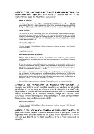 ARTICULO 568. <MEDIDAS CAUTELARES PARA GARANTIZAR LOS
DERECHOS DEL TITULAR>. <Se aplica la Decisión 486 de 14 de
septiembre de 2000 del Acuerdo de Cartagena>
    <Notas de Vigencia>

    - Ver Nota de Vigencia del Título II "DE LA PROPIEDAD INDUSTRIAL" del Libro Tercero "DE LOS
    BIENES MERCANTILES". Se aplica la Decisión 486 de 14 de septiembre de 2000 del Acuerdo de
    Cartagena. El Capítulo II del Título XV trata sobre "De las Medidas cautelares", Artículos 245 a 249

    <Notas del Editor>

    - El artículo 31 de la Ley 256 de 1996, "Por la cual se dictan normas sobre competencia desleal",
    publicada en el Diario Oficial No. 42.692 del 18 de enero de 1996, establece que las medidas
    cautelares relacionadas con actos de competencia desleal, se regirán por lo dispuesto en este
    artículo, y en los artículo 678, 679, 680, 681, 682, 683, 684, 685, 686, 687, 688, 689, 690 y 691 del
    Código de Procedimiento Civil.

    <Jurisprudencia Vigencia>

    - Artículo declarado EXEQUIBLE por la Corte Constitucional mediante Sentencia C-095-93 del 26
    de febrero de 1993.

    <Legislación Anterior>

    Texto original del Cógigo de Comercio:

    ARTÍCULO 568. El titular de una patente o de una licencia podrá solicitar del juez que tome las
    medidas cautelares necesarias, para evitar que se infrinjan los derechos garantizados al titular de
    la patente.

    El actor acompañará a la solicitud los elementos que acrediten sumariamente la existencia de la
    usurpación, señalará en su petición la manera como pretende evitar la realización de tales hechos,
    y prestará la caución que se le señale para garantizar la indemnización de los perjuicios que se
    puedan causar al presunto usurpador o a terceros.

    Las medidas cautelares podrán consistir en obligar al usurpador a prestar caución para garantizar
    que se abstendrá de realizar los hechos por los cuales ha sido denunciado; en el comiso de los
    artículos fabricados con violación de la patente y la prohibición de hacerles propaganda; en el
    secuestro de la maquinaria o elementos que sirven para fabricar los artículos con los cuales se
    infringen la patente, o en cualquiera otra medida equivalente.

    Las autoridades de policía colaborarán para el eficaz cumplimiento de las medidas decretadas.


ARTICULO 569. <APELACION DE MEDIDAS CAUTELARES>. La
decisión que ordena tomar medidas cautelares es apelable en el efecto
devolutivo; la que las niega, en el suspensivo. No obstante, la apelación de
la providencia que decretó las medidas cautelares podrá concederse en el
efecto suspensivo, si el presunto infractor otorga una caución cuya
naturaleza y monto serán iguales a la prestada por el actor, para garantizar
los perjuicios que puedan causarse a éste.
    <Jurisprudencia Vigencia>

    - Artículo declarado EXEQUIBLE por la Corte Constitucional mediante Sentencia C-095-93 del 26
    de febrero de 1993.


ARTICULO 570. <DEMANDA CONTRA MEDIDAS CAUTELARES>. El
presunto infractor deberá presentar demanda ante el juez para probar la
legalidad de su proceder dentro de los cuatro meses siguientes a la fecha
del auto que decretó las medidas cautelares. Si no lo hiciere caducará su
derecho.
 