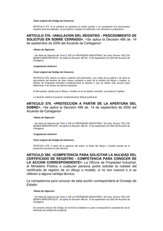 Texto original del Código de Comercio:

    ARTÍCULO 577. Si la solicitud se presenta en sobre cerrado y se acompañan los documentos
    exigidos para las patentes, se procederá a otorgar el certificado y se ordenará su publicación.


ARTICULO 578. <ANULACION DEL REGISTRO - PROCEDIMIENTO DE
SOLICITUD EN SOBRE CERRADO>. <Se aplica la Decisión 486 de 14
de septiembre de 2000 del Acuerdo de Cartagena>
    <Notas de Vigencia>

    - Ver Nota de Vigencia del Título II "DE LA PROPIEDAD INDUSTRIAL" del Libro Tercero "DE LOS
    BIENES MERCANTILES". Se aplica la Decisión 486 de 14 de septiembre de 2000 del Acuerdo de
    Cartagena.

    <Legislación Anterior>

    Texto original del Código de Comercio:

    ARTÍCULO 578. Abierto el sobre a petición del interesado o por orden de la justicia o de oficio al
    vencimiento del término de doce meses contados a partir de la solcitud de dibujo o modelo, la
    Oficina de Propiedad Industrial complementará el examen a que se refiere esta sección para
    determinar si se reunen los demás requisitos.

    Si del examen resulta que el dibujo o modelo no se ha debido conceder, se anulará el registro.

    La decisión relativa al examen complementario deberá publicarse.


ARTICULO 579. <PROTECCION A PARTIR DE LA APERTURA DEL
SOBRE>. <Se aplica la Decisión 486 de 14 de septiembre de 2000 del
Acuerdo de Cartagena>
    <Notas de Vigencia>

    - Ver Nota de Vigencia del Título II "DE LA PROPIEDAD INDUSTRIAL" del Libro Tercero "DE LOS
    BIENES MERCANTILES". Se aplica la Decisión 486 de 14 de septiembre de 2000 del Acuerdo de
    Cartagena.

    <Legislación Anterior>

    Texto original del Código de Comercio:

    ARTÍCULO 579. A partir de la apertura del sobre, el titular del dibujo o modelo gozará de la
    protección prevista en esta Sección.


ARTICULO 580. <COMPETENCIA PARA SOLICITAR LA NULIDAD DEL
CERTIFICADO DE REGISTRO - COMPETENCIA PARA CONOCER DE
LA ACCION CORRESPONDIENTE>. La Oficina de Propiedad Industrial,
el Ministerio Público o cualquier persona podrá solicitar la nulidad del
certificado de registro de un dibujo o modelo, si no son nuevos o si se
refieren a alguna ventaja técnica.

La competencia para conocer de esta acción corresponderá al Consejo de
Estado.
    <Notas de Vigencia>

    - Ver Nota de Vigencia del Título II "DE LA PROPIEDAD INDUSTRIAL" del Libro Tercero "DE LOS
    BIENES MERCANTILES". Se aplica la Decisión 486 de 14 de septiembre de 2000 del Acuerdo de
    Cartagena.

    El presente artículo del Código de Comercio establece a quien corresponde la competencia de la
    demanda de nulidad de la patente.
 
