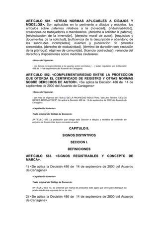 ARTICULO 581. <OTRAS NORMAS APLICABLES A DIBUJOS Y
MODELOS>. Son aplicables en lo pertinente a dibujos y modelos, los
artículos sobre patentes relativos a la {novedad}, {industriabilidad},
creaciones de trabajadores o mandatarios, {derecho a solicitar la patente},
{reivindicación de la invención}, {derecho moral de autor}, {requisitos y
documentos de la solicitud}, {suficiencia de la descripción y abandono de
las solicitudes incompletas}, examen y publicación de patentes
concedidas, {derecho de exclusividad}, {término de duración con exclusión
de la prórroga}, régimen de comunidad, {licencia contractual}, renuncia del
derecho y disposiciones sobre medidas cautelares.
    <Notas de Vigencia>

    - Los temas correspondientes a los apartes entre corchetes { ... } estan regulados por la Decisión
    486 de 14 de septiembre del Acuerdo de Cartagena.


ARTICULO 582. <COMPLEMENTARIEDAD ENTRE LA PROTECCION
QUE OTORGA EL CERTIFICADO DE REGISTRO Y OTRAS NORMAS
SOBRE DERECHOS DE AUTOR>. <Se aplica la Decisión 486 de 14 de
septiembre de 2000 del Acuerdo de Cartagena>
    <Notas de Vigencia>

    - Ver Nota de Vigencia del Título II "DE LA PROPIEDAD INDUSTRIAL" del Libro Tercero "DE LOS
    BIENES MERCANTILES". Se aplica la Decisión 486 de 14 de septiembre de 2000 del Acuerdo de
    Cartagena.

    <Legislación Anterior>

    Texto original del Código de Comercio:

    ARTÍCULO 582. La protección que otorga esta Sección a dibujos y modelos se entiende sin
    perjuicio de la que otras leyes concedan al autor.


                                          CAPITULO II.

                                   SIGNOS DISTINTIVOS

                                           SECCION I.

                                        DEFINICIONES

ARTICULO          583.      <SIGNOS           REGISTRABLES                  Y    CONCEPTO                DE
MARCA>.

1) <Se aplica la Decisión 486 de 14 de septiembre de 2000 del Acuerdo
de Cartagena>
    <Legislación Anterior>

    Texto original del Código de Comercio:

    ARTÍCULO 583. 1o. Se entiende por marca de productos todo signo que sirva para distinguir los
    productos de una empresa de los de otra;


2) <Se aplica la Decisión 486 de 14 de septiembre de 2000 del Acuerdo
de Cartagena>
 