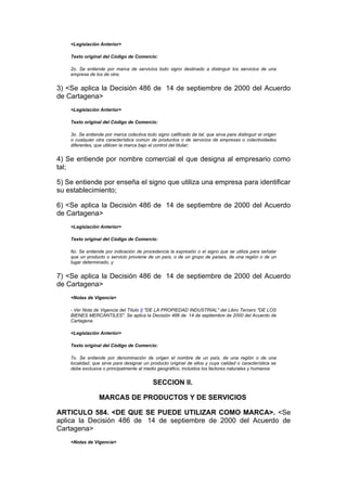 <Legislación Anterior>

    Texto original del Código de Comercio:

    2o. Se entiende por marca de servicios todo signo destinado a distinguir los servicios de una
    empresa de los de otra;


3) <Se aplica la Decisión 486 de 14 de septiembre de 2000 del Acuerdo
de Cartagena>
    <Legislación Anterior>

    Texto original del Código de Comercio:

    3o. Se entiende por marca colectiva todo signo calificado de tal, que sirva para distinguir el origen
    o cualquier otra característica común de productos o de servicios de empresas o colectividades
    diferentes, que utilicen la marca bajo el control del titular;


4) Se entiende por nombre comercial el que designa al empresario como
tal;

5) Se entiende por enseña el signo que utiliza una empresa para identificar
su establecimiento;

6) <Se aplica la Decisión 486 de 14 de septiembre de 2000 del Acuerdo
de Cartagena>
    <Legislación Anterior>

    Texto original del Código de Comercio:

    6o. Se entiende por indicación de procedencia la expresión o el signo que se utiliza para señalar
    que un producto o servicio proviene de un país, o de un grupo de países, de una región o de un
    lugar determinado, y


7) <Se aplica la Decisión 486 de 14 de septiembre de 2000 del Acuerdo
de Cartagena>
    <Notas de Vigencia>

    - Ver Nota de Vigencia del Título II "DE LA PROPIEDAD INDUSTRIAL" del Libro Tercero "DE LOS
    BIENES MERCANTILES". Se aplica la Decisión 486 de 14 de septiembre de 2000 del Acuerdo de
    Cartagena.

    <Legislación Anterior>

    Texto original del Código de Comercio:

    7o. Se entiende por denominación de origen el nombre de un país, de una región o de una
    localidad, que sirve para designar un producto original de ellos y cuya calidad o característica se
    debe exclusiva o principalmente al medio geográfico, incluidos los factores naturales y humanos


                                            SECCION II.

                 MARCAS DE PRODUCTOS Y DE SERVICIOS

ARTICULO 584. <DE QUE SE PUEDE UTILIZAR COMO MARCA>. <Se
aplica la Decisión 486 de 14 de septiembre de 2000 del Acuerdo de
Cartagena>
    <Notas de Vigencia>
 