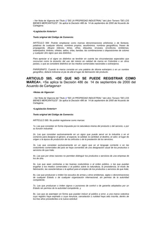 - Ver Nota de Vigencia del Título II "DE LA PROPIEDAD INDUSTRIAL" del Libro Tercero "DE LOS
   BIENES MERCANTILES". Se aplica la Decisión 486 de 14 de septiembre de 2000 del Acuerdo de
   Cartagena.

   <Legislación Anterior>

   Texto original del Código de Comercio:

   ARTÍCULO 584. Podrán emplearse como marcas denominaciones arbitrarias o de fantasía,
   palabras de cualquier idioma, nombres propios, seudónimos, nombres geográficos, frases de
   propaganda, dibujos relieves, letras, cifras, etiquetas, envases, envolturas, emblemas,
   estampados, timbres, viñetas, sellos, orlas, bandas, las combinaciones o disposiciones de colores
   y cualquier otro signo que sea distintivo.

   Para apreciar si el signo es distintivo se tendrán en cuenta las circunstancias especiales que
   concurran como la duración del uso del mismo en calidad de marca en Colombia o en otros
   países, o que se considere distintivo en los medios comerciales nacionales o extranjeros.

   PARÁGRAFO. Cuando la marca consista en una palabra de idioma extranjero o en un nombre
   geográfico, deberá indicarse al pie de ella el lugar de fabricación del producto.


ARTICULO 585. <DE QUE NO SE PUEDE REGISTRAR COMO
MARCA>. <Se aplica la Decisión 486 de 14 de septiembre de 2000 del
Acuerdo de Cartagena>
   <Notas de Vigencia>

   - Ver Nota de Vigencia del Título II "DE LA PROPIEDAD INDUSTRIAL" del Libro Tercero "DE LOS
   BIENES MERCANTILES". Se aplica la Decisión 486 de 14 de septiembre de 2000 del Acuerdo de
   Cartagena.

   <Legislación Anterior>

   Texto original del Código de Comercio:

   ARTÍCULO 585. No podrán registrarse como marcas:

   1o. Las que consistan en forma impuesta por la naturaleza misma del producto o del servicio, o por
   su función industrial;

   2o. Las que consistan exclusivamente en un signo que puede servir en la industria o en el
   comercio para designar el género, al especie, la calidad, la cantidad, el destino, el valor, el lugar de
   origen o la época de producción de los artículos o de la prestación de los servicios;

   3o. Las que consistan exclusivamente en un signo que en el lenguaje corriente o en las
   costumbres comerciales del país se haya convertido de una designación usual de los productos o
   servicios de que trate;

   4o. Las que por otras razones no permitan distinguir los productos o servicios de una empresa de
   los de otra;

   5o. Las que sean contrarias a las buenas costumbres o al orden público, o las que puedan
   engañar a los medios comerciales o al público sobre la naturaleza, la procedencia, el modo de
   fabricación, las características o la aptitud para el empleo de los productos o servicios de que trate;

   6o. Las que produzcan o imiten los escudos de armas y otros emblemas, siglas o denominaciones
   de cualquier Estado o de cualquier organización internacional, sin permiso de la autoridad
   competente;

   7o. Las que produzcan o imiten signos o punzones de control o de garantía adoptados por un
   Estado sin permiso de la autoridad competente, y

   8o. Las que se asemejen en forma que puedan inducir al público a error, a una marca colectiva
   cuyo registro haya expirado o cuya renuncia, cancelación o nulidad haya sido inscrita, dentro de
   los tres años procedentes a la nueva solicitud.
 