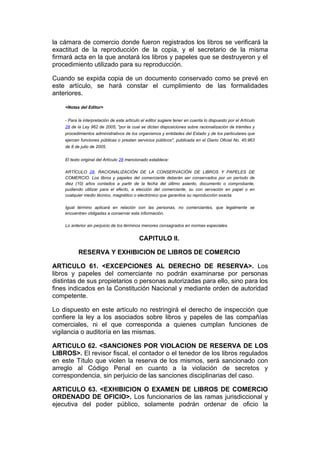 la cámara de comercio donde fueron registrados los libros se verificará la
exactitud de la reproducción de la copia, y el secretario de la misma
firmará acta en la que anotará los libros y papeles que se destruyeron y el
procedimiento utilizado para su reproducción.

Cuando se expida copia de un documento conservado como se prevé en
este artículo, se hará constar el cumplimiento de las formalidades
anteriores.

    <Notas del Editor>


    - Para la interpretación de este artículo el editor sugiere tener en cuenta lo dispuesto por el Artículo
    28 de la Ley 962 de 2005, "por la cual se dictan disposiciones sobre racionalización de trámites y
    procedimientos administrativos de los organismos y entidades del Estado y de los particulares que
    ejercen funciones públicas o prestan servicios públicos", publicada en el Diario Oficial No. 45.963
    de 8 de julio de 2005.


    El texto original del Artículo 28 mencionado establece:

    ARTÍCULO 28. RACIONALIZACIÓN DE LA CONSERVACIÓN DE LIBROS Y PAPELES DE
    COMERCIO. Los libros y papeles del comerciante deberán ser conservados por un período de
    diez (10) años contados a partir de la fecha del último asiento, documento o comprobante,
    pudiendo utilizar para el efecto, a elección del comerciante, su con servación en papel o en
    cualquier medio técnico, magnético o electrónico que garantice su reproducción exacta.

    Igual término aplicará en relación con las personas, no comerciantes, que legalmente se
    encuentren obligadas a conservar esta información.

    Lo anterior sin perjuicio de los términos menores consagrados en normas especiales.


                                            CAPITULO II.

           RESERVA Y EXHIBICION DE LIBROS DE COMERCIO

ARTICULO 61. <EXCEPCIONES AL DERECHO DE RESERVA>. Los
libros y papeles del comerciante no podrán examinarse por personas
distintas de sus propietarios o personas autorizadas para ello, sino para los
fines indicados en la Constitución Nacional y mediante orden de autoridad
competente.

Lo dispuesto en este artículo no restringirá el derecho de inspección que
confiere la ley a los asociados sobre libros y papeles de las compañías
comerciales, ni el que corresponda a quienes cumplan funciones de
vigilancia o auditoría en las mismas.

ARTICULO 62. <SANCIONES POR VIOLACION DE RESERVA DE LOS
LIBROS>. El revisor fiscal, el contador o el tenedor de los libros regulados
en este Título que violen la reserva de los mismos, será sancionado con
arreglo al Código Penal en cuanto a la violación de secretos y
correspondencia, sin perjuicio de las sanciones disciplinarias del caso.

ARTICULO 63. <EXHIBICION O EXAMEN DE LIBROS DE COMERCIO
ORDENADO DE OFICIO>. Los funcionarios de las ramas jurisdiccional y
ejecutiva del poder público, solamente podrán ordenar de oficio la
 