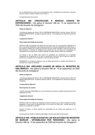 2o. La descripción de la marca con la enumeración clara y completa de los productos o servicios
   para los cuales se solicite el registro de la misma, y

   3o. Reproducciones de la marca.


ARTICULO 588. <PROTECCION A MARCAS USADAS EN
EXPOSICIONES>. <Se aplica la Decisión 486 de 14 de septiembre de
2000 del Acuerdo de Cartagena>
   <Notas de Vigencia>

   - Ver Nota de Vigencia del Título II "DE LA PROPIEDAD INDUSTRIAL" del Libro Tercero "DE LOS
   BIENES MERCANTILES". Se aplica la Decisión 486 de 14 de septiembre de 2000 del Acuerdo de
   Cartagena.

   <Legislación Anterior>

   Texto original del Código de Comercio:

   ARTÍCULO 588. El solicitante del registro de una marca que, en una exposición realizada en el
   país y reconocida oficialmente, haya expuesto productos o servicios amparados por dicha marca, y
   que solicite el registro de la misma en el término de seis meses contados a partir del día en que
   tales productos o servicios se exhibieron por primera vez con tal marca en la exposición, se
   considerará si así lo pide como si hubiera solicitado el registro desde la fecha de la exhibición.

   Los hechos a que se refiere este artículo se acreditarán con certificación de la autoridad
   competente de la exposición, en la cual se mencionará la fecha en que la marca se utilizó por
   primera vez en relación con los productos o servicios de que se trate.

   PARÁGRAFO. La protección temporal a que se refiere este artículo no implica otros términos de
   prioridad que invoque el solicitante.


ARTICULO 589. <RECURSO CUANDO SE NIEGA EL REGISTRO DE
UNA MARCA>. <Se aplica la Decisión 486 de 14 de septiembre de 2000
del Acuerdo de Cartagena>
   <Notas de Vigencia>

   - Ver Nota de Vigencia del Título II "DE LA PROPIEDAD INDUSTRIAL" del Libro Tercero "DE LOS
   BIENES MERCANTILES". Se aplica la Decisión 486 de 14 de septiembre de 2000 del Acuerdo de
   Cartagena.

   <Jurisprudencia Vigencia>

   Corte Suprema de Justicia

   - Artículo declarado EXEQUIBLE por la Corte Suprema de Justicia, mediante Sentencia del 20 de
   septiembre de 1973.

   <Legislación Anterior>

   Texto original del Código de Comercio:

   ARTÍCULO 589. Si la Oficina de Propiedad Industrial considera que la marca solicitada no puede
   registrarse, lo hará saber al solicitante quien, en el término de treinta días , deberá exponer las
   razones que sustentan su solicitud.

   Vencido el término, la Oficina decidirá de conformidad con los hechos que aparezcan en el
   expediente.

   El funcionario que tramite la solicitud podrá allegar de oficio toda clase de información.


ARTICULO 590. <PUBLICACION DE LAS SOLICITUDES DE REGISTRO
DE MARCAR - OPONIBILIDAD POR TERCEROS>. <Se aplica la
Decisión 486 de 14 de septiembre de 2000 del Acuerdo de Cartagena>
 