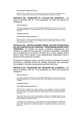 Texto original del Código de Comercio:

    ARTÍCULO 592. El registro de una marca tendrá una duración de diez años, contados desde la
    fecha de su otorgamiento, y podrá renovarse indefinidamente por períodos de cinco años.


ARTICULO 593. <DERECHOS AL TITULAR DEL REGISTRO>. <Se
aplica la Decisión 486 de 14 de septiembre de 2000 del Acuerdo de
Cartagena>
    <Notas de Vigencia>

    - Ver Nota de Vigencia del Título II "DE LA PROPIEDAD INDUSTRIAL" del Libro Tercero "DE LOS
    BIENES MERCANTILES". Se aplica la Decisión 486 de 14 de septiembre de 2000 del Acuerdo de
    Cartagena.

    <Legislación Anterior>

    Texto original del Código de Comercio:

    ARTÍCULO 593. La marca confiere especialmente al titular del registro el derecho a usarla en
    forma exclusiva y el de impedir el uso de cualquiera otra que pueda producir confusión entre los
    respectivos productos o servicios.


ARTICULO 594. <ESTIPULACIONES SOBRE CALIDAD ESTABLECIDA
EN LOS CONTRATOS DE LICENCIAS Y RESPONSABILIDADES ANTE
TERCEROS>. El contrato de licencia contendrá estipulaciones que
aseguren la calidad de los productos o servicios producidos o prestados
por el beneficiario de la licencia. El titular de la marca ejercerá control
efectivo sobre dicha calidad y será solidariamente responsable frente a
terceros por los perjuicios causados.

A petición de cualquier persona o de oficio, la oficina encargada del control
de normas y calidades tomará las medidas adecuadas para garantizar
dicha calidad e impondrá las sanciones que fueren del caso.

ARTICULO 595. <CADUCIDAD DEL REGISTRO DE LA MARCA>. <Se
aplica la Decisión 486 de 14 de septiembre de 2000 del Acuerdo de
Cartagena>
    <Notas de Vigencia>

    - Ver Nota de Vigencia del Título II "DE LA PROPIEDAD INDUSTRIAL" del Libro Tercero "DE LOS
    BIENES MERCANTILES". Se aplica la Decisión 486 de 14 de septiembre de 2000 del Acuerdo de
    Cartagena.

    <Legislación Anterior>

    Texto original del Código de Comercio:

    ARTÍCULO 595. El registro de la marca caducará y será cancelado a solicitud de cualquier
    persona cuando su titular no la haya utilizado en Colombia, directamente o por medio de terceros,
    salvo fuerza mayor o caso fortuito, durante cinco años contados hacia atrás a partir de la fecha de
    la demanda.

    Corresponde conocer de la acción de caducidad a la Oficina de Propiedad Industrial y quien
    obtenga resolución favorable tendrá derecho preferencial al registro, si lo solicita dentro de los tres
    meses siguientes a la ejecutoria del fallo.

    La utilización de la marca para uno o varios productos o servicios pertenecientes a determinada
    clase, bastará apara impedir la caducidad en relación con los demás productos o servicios de la
    misma o de varias clases. Tampoco habrá lugar a la caducidad cuando se trate de marcas
    defensivas.
 