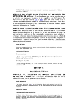 PARÁGRAFO. El empleo de una marca en productos o servicios es facultativo, pero el Gobierno
    podrá hacerlo obligatorio.


ARTICULO 596. <PLAZO PARA SOLICITUD DE ANULACION DEL
CERTIFICADO DE MARCA>. El certificado de una marca podrá anularse
a petición de cualquier persona si al expedirse se infringieron las
disposiciones de los artículo 585 a 586; pero en este último caso la
solicitud deberá intentarse dentro de los cinco años, contados a partir de la
fecha de registro de la marca cuya cancelación se solicite. De esta acción
conocerá el Consejo de Estado.

ARTICULO 597. <DISPOSICIONES DE PATENTES APLICABLES A LAS
MARCAS>. Son aplicables a las marcas, en lo pertinente, los artículos
sobre patentes relativos a la obligación de los extranjeros de designar
representante, régimen de las sociedades extranjeras que soliciten y
obtengan patentes, {documentos que deben acompañarse con la solicitud},
abandono de solicitudes incompletas, examen de expedientes, régimen de
la comunidad y licencia contractual, {renuncia del derecho} y disposiciones
sobre medidas cautelares.
    <Notas del Editor>

     Los temas correspondientes a los apartes entre corchetes { ... } estan regulados por la Decisión
    486 de 14 de septiembre de 2000.

    <Jurisprudencia Vigencia>

    Corte constitucional

    - Aparte subrayado declarado EXEQUIBLE por la Corte Constitucional mediante Sentencia
    C-095-93 del 26 de febrero de 1993

    Corte Suprema de Justicia

    - Artículo declarado EXEQUIBLE por la Corte Suprema de Justicia, mediante Sentencia del 20 de
    septiembre de 1973.


                                          SECCION III.

                                 MARCAS COLECTIVAS

ARTICULO 598. <REGISTRO DE MARCAS COLECTIVAS DE
PRODUCTOS O SERVICIOS>. <Se aplica la Decisión 486 de 14 de
septiembre de 2000 del Acuerdo de Cartagena>
    <Notas de Vigencia>

    - Ver Nota de Vigencia del Título II "DE LA PROPIEDAD INDUSTRIAL" del Libro Tercero "DE LOS
    BIENES MERCANTILES". Se aplica la Decisión 486 de 14 de septiembre de 2000 del Acuerdo de
    Cartagena.

    <Legislación Anterior>

    Texto original del Código de Comercio:

    ARTÍCULO 598. El Estado, sus entidades descentralizadas, las asociaciones gremiales, los
    sindicatos y cualquier grupo de productores o comerciantes, con miras a su interés general o a
    favorecer el desarrollo de las actividades de sus miembros, podrán registrar marcas colectivas de
    productos o de servicios.
 