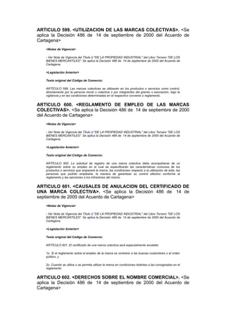 ARTICULO 599. <UTILIZACION DE LAS MARCAS COLECTIVAS>. <Se
aplica la Decisión 486 de 14 de septiembre de 2000 del Acuerdo de
Cartagena>
    <Notas de Vigencia>

    - Ver Nota de Vigencia del Título II "DE LA PROPIEDAD INDUSTRIAL" del Libro Tercero "DE LOS
    BIENES MERCANTILES". Se aplica la Decisión 486 de 14 de septiembre de 2000 del Acuerdo de
    Cartagena.

    <Legislación Anterior>

    Texto original del Código de Comercio:

    ARTÍCULO 599. Las marcas colectivas se utilizarán en los productos o servicios como control,
    directamente por la persona moral o colectiva o por integrantes del gremio o asociación, bajo la
    vigilancia y en las condiciones determinadas en el respectivo convenio o reglamento.


ARTICULO 600. <REGLAMENTO DE EMPLEO DE LAS MARCAS
COLECTIVAS>. <Se aplica la Decisión 486 de 14 de septiembre de 2000
del Acuerdo de Cartagena>
    <Notas de Vigencia>

    - Ver Nota de Vigencia del Título II "DE LA PROPIEDAD INDUSTRIAL" del Libro Tercero "DE LOS
    BIENES MERCANTILES". Se aplica la Decisión 486 de 14 de septiembre de 2000 del Acuerdo de
    Cartagena.

    <Legislación Anterior>

    Texto original del Código de Comercio:

    ARTÍCULO 600. La solicitud de registro de una marca colectiva debe acompañarse de un
    reglamento sobre su empleo en el cual se especificarán las características comunes de los
    productos o servicios que amparará la marca, las condiciones respecto a la utilización de ésta, las
    personas que podrán emplearla, la manera de garantizar su control efectivo conforme al
    reglamento y las sanciones a los infractores del mismo.


ARTICULO 601. <CAUSALES DE ANULACION DEL CERTIFICADO DE
UNA MARCA COLECTIVA>. <Se aplica la Decisión 486 de 14 de
septiembre de 2000 del Acuerdo de Cartagena>
    <Notas de Vigencia>

    - Ver Nota de Vigencia del Título II "DE LA PROPIEDAD INDUSTRIAL" del Libro Tercero "DE LOS
    BIENES MERCANTILES". Se aplica la Decisión 486 de 14 de septiembre de 2000 del Acuerdo de
    Cartagena.

    <Legislación Anterior>

    Texto original del Código de Comercio:

    ARTÍCULO 601. El certificado de una marca colectiva será especialmente anulable:

    1o. Si el reglamento sobre el empleo de la marca es contrario a las buenas costumbres o al orden
    público, y

    2o. Cuando se utilice o se permita utilizar la marca en condiciones distintas a las consignadas en el
    reglamento.


ARTICULO 602. <DERECHOS SOBRE EL NOMBRE COMERCIAL>. <Se
aplica la Decisión 486 de 14 de septiembre de 2000 del Acuerdo de
Cartagena>
 