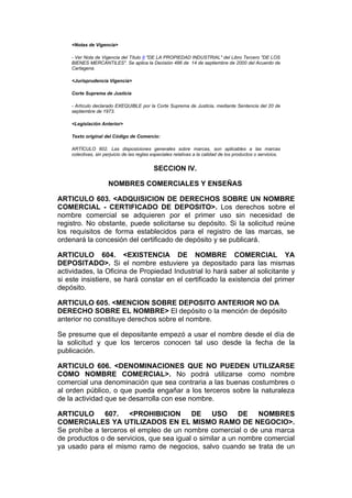<Notas de Vigencia>

    - Ver Nota de Vigencia del Título II "DE LA PROPIEDAD INDUSTRIAL" del Libro Tercero "DE LOS
    BIENES MERCANTILES". Se aplica la Decisión 486 de 14 de septiembre de 2000 del Acuerdo de
    Cartagena.

    <Jurisprudencia Vigencia>

    Corte Suprema de Justicia

    - Artículo declarado EXEQUIBLE por la Corte Suprema de Justicia, mediante Sentencia del 20 de
    septiembre de 1973.

    <Legislación Anterior>

    Texto original del Código de Comercio:

    ARTÍCULO 602. Las disposiciones generales sobre marcas, son aplicables a las marcas
    colectivas, sin perjuicio de las reglas especiales relativas a la calidad de los productos o servicios.


                                            SECCION IV.

                      NOMBRES COMERCIALES Y ENSEÑAS

ARTICULO 603. <ADQUISICION DE DERECHOS SOBRE UN NOMBRE
COMERCIAL - CERTIFICADO DE DEPOSITO>. Los derechos sobre el
nombre comercial se adquieren por el primer uso sin necesidad de
registro. No obstante, puede solicitarse su depósito. Si la solicitud reúne
los requisitos de forma establecidos para el registro de las marcas, se
ordenará la concesión del certificado de depósito y se publicará.

ARTICULO 604. <EXISTENCIA DE NOMBRE COMERCIAL YA
DEPOSITADO>. Si el nombre estuviere ya depositado para las mismas
actividades, la Oficina de Propiedad Industrial lo hará saber al solicitante y
si este insistiere, se hará constar en el certificado la existencia del primer
depósito.

ARTICULO 605. <MENCION SOBRE DEPOSITO ANTERIOR NO DA
DERECHO SOBRE EL NOMBRE> El depósito o la mención de depósito
anterior no constituye derechos sobre el nombre.

Se presume que el depositante empezó a usar el nombre desde el día de
la solicitud y que los terceros conocen tal uso desde la fecha de la
publicación.

ARTICULO 606. <DENOMINACIONES QUE NO PUEDEN UTILIZARSE
COMO NOMBRE COMERCIAL>. No podrá utilizarse como nombre
comercial una denominación que sea contraria a las buenas costumbres o
al orden público, o que pueda engañar a los terceros sobre la naturaleza
de la actividad que se desarrolla con ese nombre.

ARTICULO      607. <PROHIBICION           DE USO DE            NOMBRES
COMERCIALES YA UTILIZADOS EN EL MISMO RAMO DE NEGOCIO>.
Se prohíbe a terceros el empleo de un nombre comercial o de una marca
de productos o de servicios, que sea igual o similar a un nombre comercial
ya usado para el mismo ramo de negocios, salvo cuando se trata de un
 