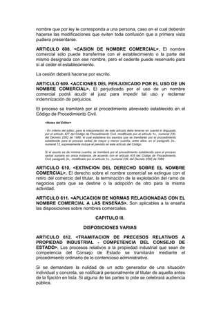 nombre que por ley le corresponda a una persona, caso en el cual deberán
hacerse las modificaciones que eviten toda confusión que a primera vista
pudiera presentarse.

ARTICULO 608. <CASION DE NOMBRE COMERCIAL>. El nombre
comercial sólo puede transferirse con el establecimiento o la parte del
mismo designada con ese nombre, pero el cedente puede reservarlo para
sí al ceder el establecimiento.

La cesión deberá hacerse por escrito.

ARTICULO 609. <ACCIONES DEL PERJUDICADO POR EL USO DE UN
NOMBRE COMERCIAL>. El perjudicado por el uso de un nombre
comercial podrá acudir al juez para impedir tal uso y reclamar
indemnización de perjuicios.

El proceso se tramitará por el procedimiento abreviado establecido en el
Código de Procedimiento Civil.
    <Notas del Editor>

    - En criterio del editor, para la interpretación de este artículo debe tenerse en cuenta lo dispuesto
    por el artículo 427 del Código de Procedimiento Civil, modificado por el artículo 1o., numeral 230,
    del Decreto 2282 de 1989, el cual establece los asuntos que se tramitarán por el procedimiento
    establecido para el proceso verbal de mayor y menor cuantía, entre ellos, en el parágrafo 2o.,
    numeral 12, expresamente incluye el previsto en este artículo del Código.

    Si el asunto es de mínima cuantía, se tramitará por el procedimiento establecido para el proceso
    verbal sumario en única instancia, de acuerdo con el artículo 435 del Código de Procedimiento
    Civil, parágrafo 2o., modificado por el artículo 1o., numeral 239, del Decreto 2282 de 1989


ARTICULO 610. <EXTINCION DEL DERECHO SOBRE EL NOMBRE
COMERCIAL>. El derecho sobre el nombre comercial se extingue con el
retiro del comercio del titular, la terminación de la explotación del ramo de
negocios para que se destine o la adopción de otro para la misma
actividad.

ARTICULO 611. <APLICACION DE NORMAS RELACIONADAS CON EL
NOMBRE COMERCIAL A LAS ENSEÑAS>. Son aplicables a la enseña
las disposiciones sobre nombres comerciales.

                                          CAPITULO III.

                                 DISPOSICIONES VARIAS

ARTICULO 612. <TRAMITACION DE PRECESOS RELATIVOS A
PROPIEDAD INDUSTRIAL - COMPETENCIA DEL CONSEJO DE
ESTADO>. Los procesos relativos a la propiedad industrial que sean de
competencia del Consejo de Estado se tramitarán mediante el
procedimiento ordinario de lo contencioso administrativo.

Si se demandare la nulidad de un acto generador de una situación
individual y concreta, se notificará personalmente al titular de aquella antes
de la fijación en lista. Si alguna de las partes lo pide se celebrará audiencia
pública.
 