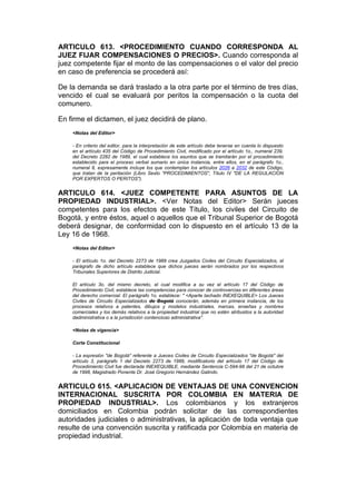 ARTICULO 613. <PROCEDIMIENTO CUANDO CORRESPONDA AL
JUEZ FIJAR COMPENSACIONES O PRECIOS>. Cuando corresponda al
juez competente fijar el monto de las compensaciones o el valor del precio
en caso de preferencia se procederá así:

De la demanda se dará traslado a la otra parte por el término de tres días,
vencido el cual se evaluará por peritos la compensación o la cuota del
comunero.

En firme el dictamen, el juez decidirá de plano.
    <Notas del Editor>

    - En criterio del editor, para la interpretación de este artículo debe tenerse en cuenta lo dispuesto
    en el artículo 435 del Código de Procedimiento Civil, modificado por el artículo 1o., numeral 239,
    del Decreto 2282 de 1989, el cual establece los asuntos que se tramitarán por el procedimiento
    establecido para el proceso verbal sumario en única instancia, entre ellos, en el parágrafo 1o.,
    numeral 8, expresamente incluye los que contemplan los artículos 2026 a 2032 de este Código,
    que tratan de la peritación (Libro Sexto "PROCEDIMIENTOS", Título IV "DE LA REGULACION
    POR EXPERTOS O PERITOS").


ARTICULO 614. <JUEZ COMPETENTE PARA ASUNTOS DE LA
PROPIEDAD INDUSTRIAL>. <Ver Notas del Editor> Serán jueces
competentes para los efectos de este Título, los civiles del Circuito de
Bogotá, y entre éstos, aquel o aquellos que el Tribunal Superior de Bogotá
deberá designar, de conformidad con lo dispuesto en el artículo 13 de la
Ley 16 de 1968.
    <Notas del Editor>

    - El artículo 1o. del Decreto 2273 de 1989 crea Juzgados Civiles del Circuito Especializados, el
    parágrafo de dicho artículo establece que dichos jueces serán nombrados por los respectivos
    Tribunales Superiores de Distrito Judicial.

    El artículo 3o. del mismo decreto, el cual modifica a su vez el artículo 17 del Código de
    Procedimiento Civil, establece las competencias para conocer de controvercias en diferentes áreas
    del derecho comercial. El parágrafo 1o. establece: " <Aparte tachado INEXEQUIBLE> Los Jueces
    Civiles de Circuito Especializados de Bogotá conocerán, además en primera instancia, de los
    procesos relativos a patentes, dibujos y modelos industriales, marcas, enseñas y nombres
    comerciales y los demás relativos a la propiedad industrial que no estén atribuidos a la autoridad
    dadministrativa o a la jurisdicción contencioso administrativa".

    <Notas de vigencia>

    Corte Constitucional

    - La expresión "de Bogotá" referente a Jueces Civiles de Circuito Especializados "de Bogotá" del
    artículo 3, parágrafo 1 del Decreto 2273 de 1989, modificatorio del artículo 17 del Código de
    Procedimiento Civil fue declarada INEXEQUIBLE, mediante Sentencia C-594-98 del 21 de octubre
    de 1998, Magistrado Ponente Dr. José Gregorio Hernández Galindo.


ARTICULO 615. <APLICACION DE VENTAJAS DE UNA CONVENCION
INTERNACIONAL SUSCRITA POR COLOMBIA EN MATERIA DE
PROPIEDAD INDUSTRIAL>. Los colombianos y los extranjeros
domiciliados en Colombia podrán solicitar de las correspondientes
autoridades judiciales o administrativas, la aplicación de toda ventaja que
resulte de una convención suscrita y ratificada por Colombia en materia de
propiedad industrial.
 