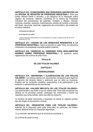 ARTICULO 616. <CONCESIONES QUE REQUIEREN INSCRIPCION EN
LA OFICINA DE REGISTRO DE PROPIEDAD INDUSTRIAL>. Para que
surtan efectos frente a terceros, y sin perjuicio de lo dispuesto sobre
registro de comercio, deberán inscribirse en la oficina de Propiedad
Industrial las concesiones de patentes, modelos y dibujos, marcas,
nombres, enseñas, cesiones, transmisiones, cambio de nombre o domicilio
del titular, renuncias, licencias, reglamento de comunidad y del empleo de
la marca colectiva.
    <Jurisprudencia Vigencia>

    Corte Suprema de Justicia

    - Artículo declarado EXEQUIBLE por la Corte Suprema de Justicia, mediante Sentencia del 20 de
    septiembre de 1973.


ARTICULO 617. <CESION DE LOS DERECHOS INHERENTES A LA
PROPIEDAD INDUSTRIAL>. Salvo lo previsto en este Título, los derechos
inherentes a la propiedad industrial podrán cederse.

ARTICULO 618. <DERECHO AL GOBIERNO PARA REGLAMENTAR
NORMAS SOBRE PROPIEDAD INDUSTRIAL>. El gobierno podrá
reglamentar las normas de este Título.

                                          TITULO III.

                            DE LOS TITULOS VALORES

                                        CAPITULO I.

                                    GENERALIDADES

ARTICULO 619. <DEFINICION Y CLASIFICACION DE LOS TITULOS
VALORES>. Los títulos-valores son documentos necesarios para legitimar
el ejercicio del derecho literal y autónomo que en ellos se incorpora.
Pueden ser de contenido crediticio, corporativos o de participación y de
tradición o representativos de mercancías.

ARTICULO 620. <VALIDEZ IMPLICITA DE LOS TITULOS VALORES>.
Los documentos y los actos a que se refiere este Título sólo producirán los
efectos en él previstos cuando contengan las menciones y llenen los
requisitos que la ley señale, salvo que ella los presuma.

La omisión de tales menciones y requisitos no afecta el negocio jurídico
que dio origen al documento o al acto.

ARTICULO 621. <REQUISITOS PARA LOS TITULOS VALORES>.
Además de lo dispuesto para cada título-valor en particular, los títulos-
valores deberán llenar los requisitos siguientes:

1) La mención del derecho que en el título se incorpora, y

2) La firma de quién lo crea.
 