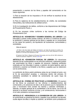presentación o examen de los libros y papeles del comerciante en los
casos siguientes:

1) Para la tasación de los impuestos a fin de verificar la exactitud de las
declaraciones;

2) Para la vigilancia de los establecimientos de crédito, las sociedades
mercantiles y las instituciones de utilidad común;

3) En la investigación de delitos, conforme a las disposiciones del Código
de Procedimiento Penal, y

4) En los procesos civiles conforme a las normas del Código de
Procedimiento Civil.

ARTICULO 64. <EXHIBICION Y EXAMEN GENERAL DE LIBROS>. Los
tribunales o jueces civiles podrán ordenar, de oficio o a instancia de parte,
la exhibición y examen general de los libros y papeles de un comerciante
en los casos de quiebra y de liquidación de sucesiones, comunidades y
sociedades.
    <Notas de vigencia>

    - El Título II del Libro Sexto del Código de Comercio, que trata del concepto de quiebra, fue
    derogado expresa e íntegramente por el artículo 242 de la Ley 222 de 1995, publicada en el Diario
    Oficial No. 42.156 del 20 de diciembre de 1995.

    El Capítulo III del Título II, Régimen de Procesos Concursales, de la Ley 222 de 1995, introduce el
    "trámite de liquidación obligatoria", artículos 149 a 208.


ARTICULO 65. <EXHIBICION PARCIAL DE LIBROS>. En situaciones
distintas de las contempladas en los artículos anteriores, solamente podrán
ser examinados los libros y papeles de comercio, mediante exhibición
ordenada por los tribunales o jueces, a petición de parte legítima, pero la
exhibición y examen se limitarán a los libros y papeles que se relacionen
con la controversia.

La exhibición de libros podrá solicitarse antes de ser iniciado el juicio, con
el fin de preconstituir pruebas, u ordenarse dentro del proceso. El
solicitante acreditará la calidad de comerciante de quien haya de
exhibirlos.

ARTICULO 66. <FORMA DE PRACTICAR LA EXHIBICION>. El examen
de los libros se practicará en las oficinas o establecimientos del
comerciante y en presencia de éste o de la persona que lo represente. El
juez o funcionario hará constar los hechos y asientos verificados y,
además, el estado general de la contabilidad o de los libros, con el fin de
apreciar si se llevan conforme a la ley, y en consecuencia, reconocerles o
no el valor probatorio correspondiente.

ARTICULO 67. <RENUENCIA A LA EXHIBICION DE LOS LIBROS>. Si
el comerciante no presenta los libros y papeles cuya exhibición se decreta,
oculta alguno de ellos o impide su examen, se tendrán como probados en
 