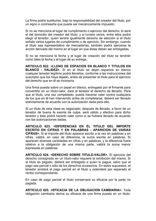 La firma podrá sustituirse, bajo la responsabilidad del creador del título, por
un signo o contraseña que puede ser mecánicamente impuesto.

Si no se menciona el lugar de cumplimiento o ejercicio del derecho, lo será
el del domicilio del creador del título; y si tuviere varios, entre ellos podrá
elegir el tenedor, quien tendrá igualmente derecho de elección si el título
señala varios lugares de cumplimiento o de ejercicio. Sin embargo, cuando
el título sea representativo de mercaderías, también podrá ejercerse la
acción derivada del mismo en el lugar en que éstas deban ser entregadas.

Si no se menciona la fecha y el lugar de creación del título se tendrán
como tales la fecha y el lugar de su entrega.

ARTICULO 622. <LLENO DE ESPACIOS EN BLANCO Y TITULOS EN
BLANCO - VALIDEZ>. Si en el título se dejan espacios en blanco
cualquier tenedor legítimo podrá llenarlos, conforme a las instrucciones del
suscriptor que los haya dejado, antes de presentar el título para el ejercicio
del derecho que en él se incorpora.

Una firma puesta sobre un papel en blanco, entregado por el firmante para
convertirlo en un título-valor, dará al tenedor el derecho de llenarlo. Para
que el título, una vez completado, pueda hacerse valer contra cualquiera
de los que en él han intervenido antes de completarse, deberá ser llenado
estrictamente de acuerdo con la autorización dada para ello.

Si un título de esta clase es negociado, después de llenado, a favor de un
tenedor de buena fe exenta de culpa, será válido y efectivo para dicho
tenedor y éste podrá hacerlo valer como si se hubiera llenado de acuerdo
con las autorizaciones dadas.

ARTICULO 623. <DIFERENCIAS EN EL TITULO DEL IMPORTE
ESCRITO EN CIFRAS Y EN PALABRAS - APARICION DE VARIAS
CIFRAS>. Si el importe del título aparece escrito a la vez en palabras y en
cifras, valdrá, en caso de diferencia, la suma escrita en palabras. Si
aparecen diversas cantidades en cifras y en palabras, y la diferencia fuere
relativa a la obligación de una misma parte, valdrá la suma menor
expresada en palabras.

ARTICULO 624. <DERECHO SOBRE TITULO-VALOR>. El ejercicio del
derecho consignado en un título-valor requiere la exhibición del mismo. Si
el título es pagado, deberá ser entregado a quien lo pague, salvo que el
pago sea parcial o sólo de los derechos accesorios. En estos supuestos, el
tenedor anotará el pago parcial en el título y extenderá por separado el
recibo correspondiente.

En caso de pago parcial el título conservará su eficacia por la parte no
pagada.

ARTICULO 625. <EFICACIA DE LA OBLIGACION CAMBIARIA>. Toda
obligación cambiaria deriva su eficacia de una firma puesta en un título-
 