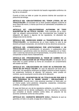 valor y de su entrega con la intención de hacerlo negociable conforme a la
ley de su circulación.

Cuando el título se halle en poder de persona distinta del suscriptor se
presumirá tal entrega.

ARTICULO 626. <OBLIGATORIEDAD DEL TENOR LITERAL DE UN
TITULO-VALOR>. El suscriptor de un título quedará obligado conforme al
tenor literal del mismo, a menos que firme con salvedades compatibles con
su esencia.

ARTICULO 627. <OBLIGATORIEDAD AUTONOMA DE TODO
SUSCRIPTOR DE UN TITULO- VALOR>. Todo suscriptor de un título-
valor se obligará autónomamente. Las circunstancias que invaliden la
obligación de alguno o algunos de los signatarios, no afectarán las
obligaciones de los demás.

ARTICULO 628. <DERECHOS SOBRE LA TRANSFERENCIA DE UN
TITULO-VALOR>. La transferencia de un título implica no sólo la del
derecho principal incorporado, sino también la de los derechos accesorios.

ARTICULO 629. <CONSECUENCIAS POR AFECTACIONES A UN
TITULO-VALOR>. La reivindicación, el secuestro, o cualesquiera otras
afectaciones o gravámenes sobre los derechos consignados en un título-
valor o sobre las mercancías por él representadas, no surtirán efectos si no
comprenden el título mismo materialmente.

ARTICULO 630. <PROHIBICIONES AL TENOR DE CAMBIO EN LA
FORMA DE CIRCULACION DE UN TITULO-VALOR>. El tenedor del un
título-valor no podrá cambiar su forma de circulación sin consentimiento
del creador del título.

ARTICULO 631. <OBLIGACIONES EN CASO DE ALTERACION DEL
TEXTO DE UN TITULO- VALOR>. En caso de alteración del texto de un
título-valor, los signatarios anteriores se obligan conforme al texto original y
los posteriores conforme al alterado. Se presume, salvo prueba en
contrario, que la suscripción ocurrió antes de la alteración.

ARTICULO 632. <SUSCRIPCION DE UN TITULO-VALOR POR DOS O
MAS PERSONAS EN EL MISMO GRADO - OBLIGACIONES Y
DERECHOS>. Cuando dos o más personas suscriban un título-valor, en
un mismo grado, como giradores, otorgantes, aceptantes, endosantes,
avalistas, se obligará solidariamente.

El pago del título por uno de los signatarios solidarios, no confiere a quien
paga, respecto de los demás coobligados, sino los derechos y acciones
que competen al deudor solidario contra éstos, sin perjuicio de las
acciones cambiarias contra las otras partes.

ARTICULO 633. <GARANTIA MEDIANTE AVAL>. Mediante el aval se
garantiza, en todo o en parte, el pago de un título-valor.
 