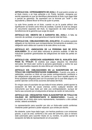 ARTICULO 634. <OTROGAMIENTO DE AVAL>. El aval podrá constar en
el título mismo o en hoja adherida a él. Podrá, también, otorgarse por
escrito separado en que se identifique plenamente el título cuyo pago total
o parcial se garantiza. Se expresará con la formula por "aval" u otra
equivalente y deberá llevar la firma de quien lo presta.

La sola firma puesta en el título, cuando no se le pueda atribuir otra
significación se tendrá como firma de avalista. Cuando el aval se otorgue
en documento separado del título, la negociación de éste implicará la
transferencia de la garantía que surge de aquél.

ARTICULO 635. <MONTO DE A GARANTIA DEL AVAL>. A falta de
mención de cantidad, el aval garantiza el importe total del título.

ARTICULO 636. <OBLIGACIONES DEL AVALISTA>. El avalista quedará
obligado en los términos que corresponderían formalmente al avalado y su
obligación será válida aún cuando la de este último no lo sea.

ARTICULO 637. <INDICACION DE LA PERSONA QUE SE ESTA
AVALANDO>. En el aval debe indicarse la persona avalada. A falta de
indicación quedarán garantizadas las obligaciones de todas las partes en
el título.

ARTICULO 638. <DERECHOS ADQUIRIDOS POR EL AVALISTA QUE
PAGA EL TITULO>. El avalista que pague adquiere los derechos
derivados del título-valor contra la persona garantizada y contra los que
sean responsables respecto de esta última por virtud del título.

ARTICULO 639. <OBLIGACIONES EN LA SUSCRIPCION DE UN
TITULO SIN CONTRAPRESTACION CAMBIARIA>. Cuando una parte, a
sabiendas, suscriba un título sin que exista contraprestación cambiaria a
las obligaciones que adquiere, las partes en cuyo favor aquélla prestó su
firma quedarán obligadas para con el suscriptor por lo que éste pague y no
podrán ejercitar contra él las acciones derivadas del título.

En ningún caso el suscriptor de que trata el inciso anterior, podrá oponer la
excepción de falta de causa onerosa contra cualquier tenedor del
instrumento que haya dado por este una contraprestación, aunque tal
hecho sea conocido por el adquirente al tiempo de recibir el instrumento.

ARTICULO 640. <REQUISITOS PARA ELSUSCRIPTOR DE TITULO EN
CALIDAD DE REPRESENTANTE O MANDATARIO>. Cuando el
suscriptor de un título obre como representante, mandatario u otra calidad
similar, deberá acreditarla.

La representación para suscribir por otro un título-valor podrá conferirse
mediante poder general o poder especial, que conste por escrito.

No obstante, quien haya dado lugar, con hechos positivos o con omisiones
graves, a que se crea, conforme a los usos del comercio, que un tercero
está autorizado para suscribir títulos en su nombre, no podrá oponer la
excepción de falta de representación en el suscriptor.
 